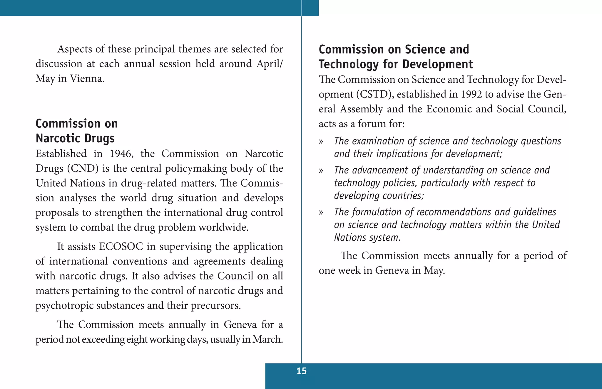 Aspects of these principal themes are selected for           Commission on Science and
discussion at each annual session held around April/              Technology for Development
May in Vienna.                                                    The Commission on Science and Technology for Devel-
                                                                  opment (CSTD), established in 1992 to advise the Gen-
                                                                  eral Assembly and the Economic and Social Council,
Commission on                                                     acts as a forum for:
Narcotic Drugs                                                    » The examination of science and technology questions
Established in 1946, the Commission on Narcotic                     and their implications for development;
Drugs (CND) is the central policymaking body of the               » The advancement of understanding on science and
United Nations in drug-related matters. The Commis-                 technology policies, particularly with respect to
sion analyses the world drug situation and develops                 developing countries;
proposals to strengthen the international drug control            » The formulation of recommendations and guidelines
system to combat the drug problem worldwide.                        on science and technology matters within the United
                                                                    Nations system.
     It assists ECOSOC in supervising the application
of international conventions and agreements dealing                   The Commission meets annually for a period of
with narcotic drugs. It also advises the Council on all           one week in Geneva in May.
matters pertaining to the control of narcotic drugs and
psychotropic substances and their precursors.
     The Commission meets annually in Geneva for a
period not exceeding eight working days, usually in March.

                                                             15
 