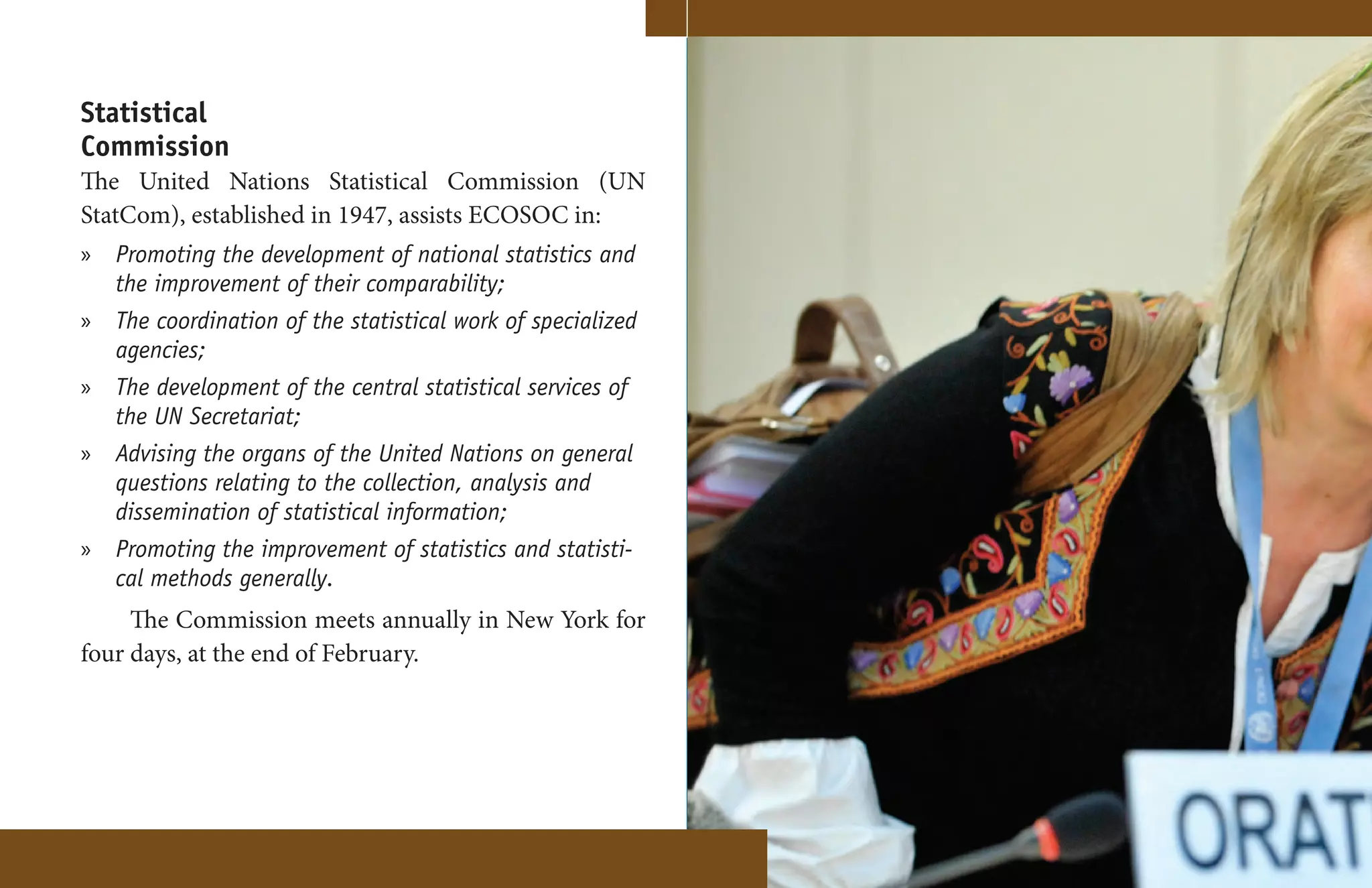 Statistical
Commission
The United Nations Statistical Commission (UN
StatCom), established in 1947, assists ECOSOC in:
» Promoting the development of national statistics and
  the improvement of their comparability;
» The coordination of the statistical work of specialized
  agencies;
» The development of the central statistical services of
  the UN Secretariat;
» Advising the organs of the United Nations on general
  questions relating to the collection, analysis and
  dissemination of statistical information;
» Promoting the improvement of statistics and statisti-
  cal methods generally.
     The Commission meets annually in New York for
four days, at the end of February.




                                                            16
 