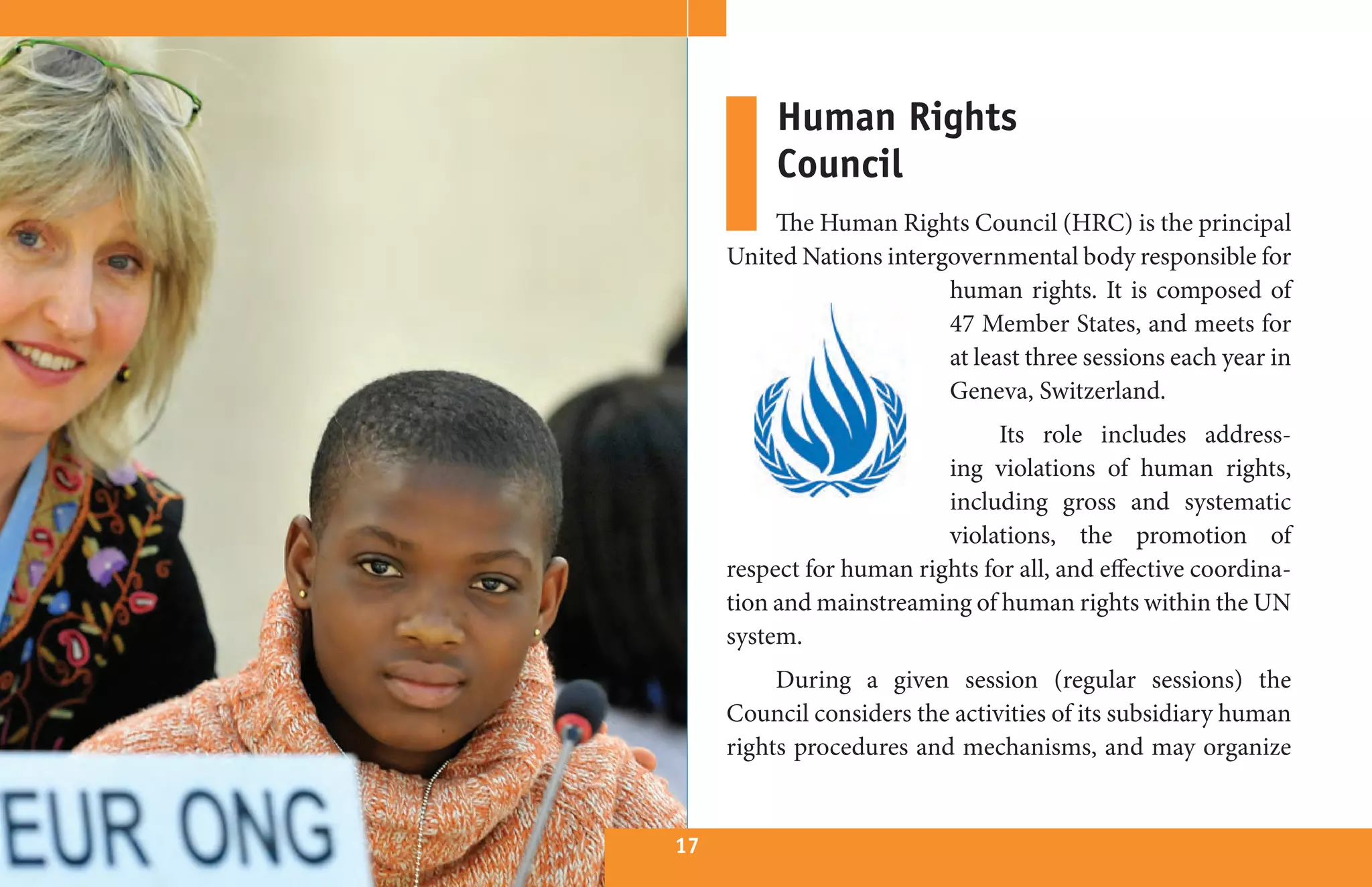 Human Rights
          Council
         The Human Rights Council (HRC) is the principal
     United Nations intergovernmental body responsible for
                          human rights. It is composed of
                          47 Member States, and meets for
                          at least three sessions each year in
                          Geneva, Switzerland.
                                Its role includes address-
                          ing violations of human rights,
                          including gross and systematic
                          violations, the promotion of
     respect for human rights for all, and effective coordina-
     tion and mainstreaming of human rights within the UN
     system.
          During a given session (regular sessions) the
     Council considers the activities of its subsidiary human
     rights procedures and mechanisms, and may organize


17
 