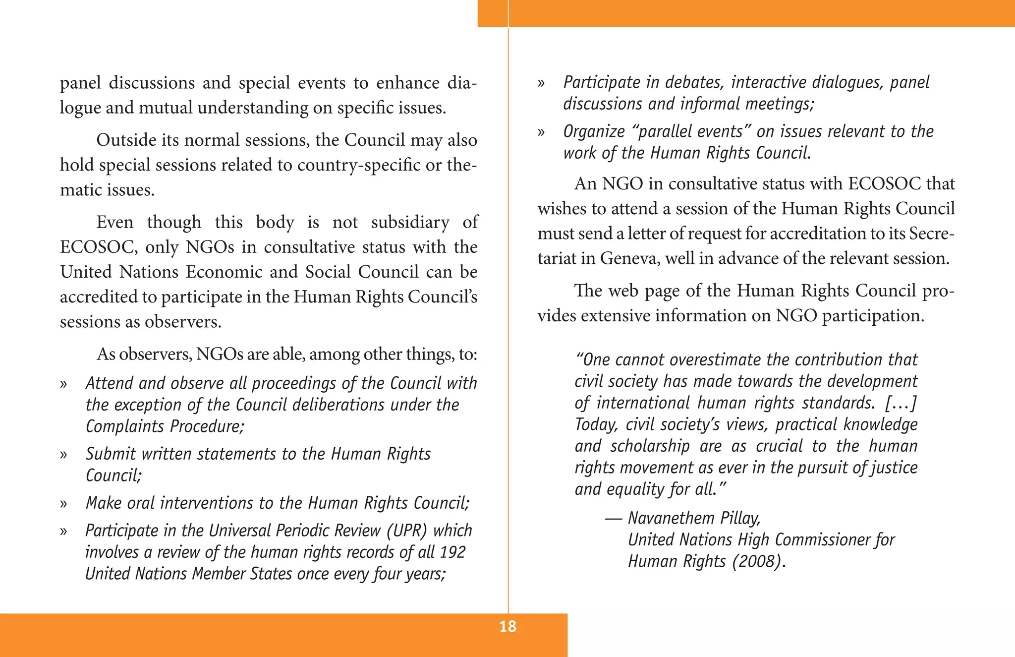 panel discussions and special events to enhance dia-              » Participate in debates, interactive dialogues, panel
logue and mutual understanding on specific issues.                  discussions and informal meetings;
    Outside its normal sessions, the Council may also             » Organize “parallel events” on issues relevant to the
                                                                    work of the Human Rights Council.
hold special sessions related to country-specific or the-
matic issues.                                                           An NGO in consultative status with ECOSOC that
                                                                  wishes to attend a session of the Human Rights Council
     Even though this body is not subsidiary of
                                                                  must send a letter of request for accreditation to its Secre-
ECOSOC, only NGOs in consultative status with the
                                                                  tariat in Geneva, well in advance of the relevant session.
United Nations Economic and Social Council can be
accredited to participate in the Human Rights Council’s                The web page of the Human Rights Council pro-
sessions as observers.                                            vides extensive information on NGO participation.

     As observers, NGOs are able, among other things, to:              “One cannot overestimate the contribution that
» Attend and observe all proceedings of the Council with               civil society has made towards the development
  the exception of the Council deliberations under the                 of international human rights standards. […]
  Complaints Procedure;                                                Today, civil society’s views, practical knowledge
» Submit written statements to the Human Rights                        and scholarship are as crucial to the human
  Council;                                                             rights movement as ever in the pursuit of justice
                                                                       and equality for all.”
» Make oral interventions to the Human Rights Council;
                                                                           — Navanethem Pillay,
» Participate in the Universal Periodic Review (UPR) which
                                                                             United Nations High Commissioner for
  involves a review of the human rights records of all 192
                                                                             Human Rights (2008).
  United Nations Member States once every four years;

                                                             18
 