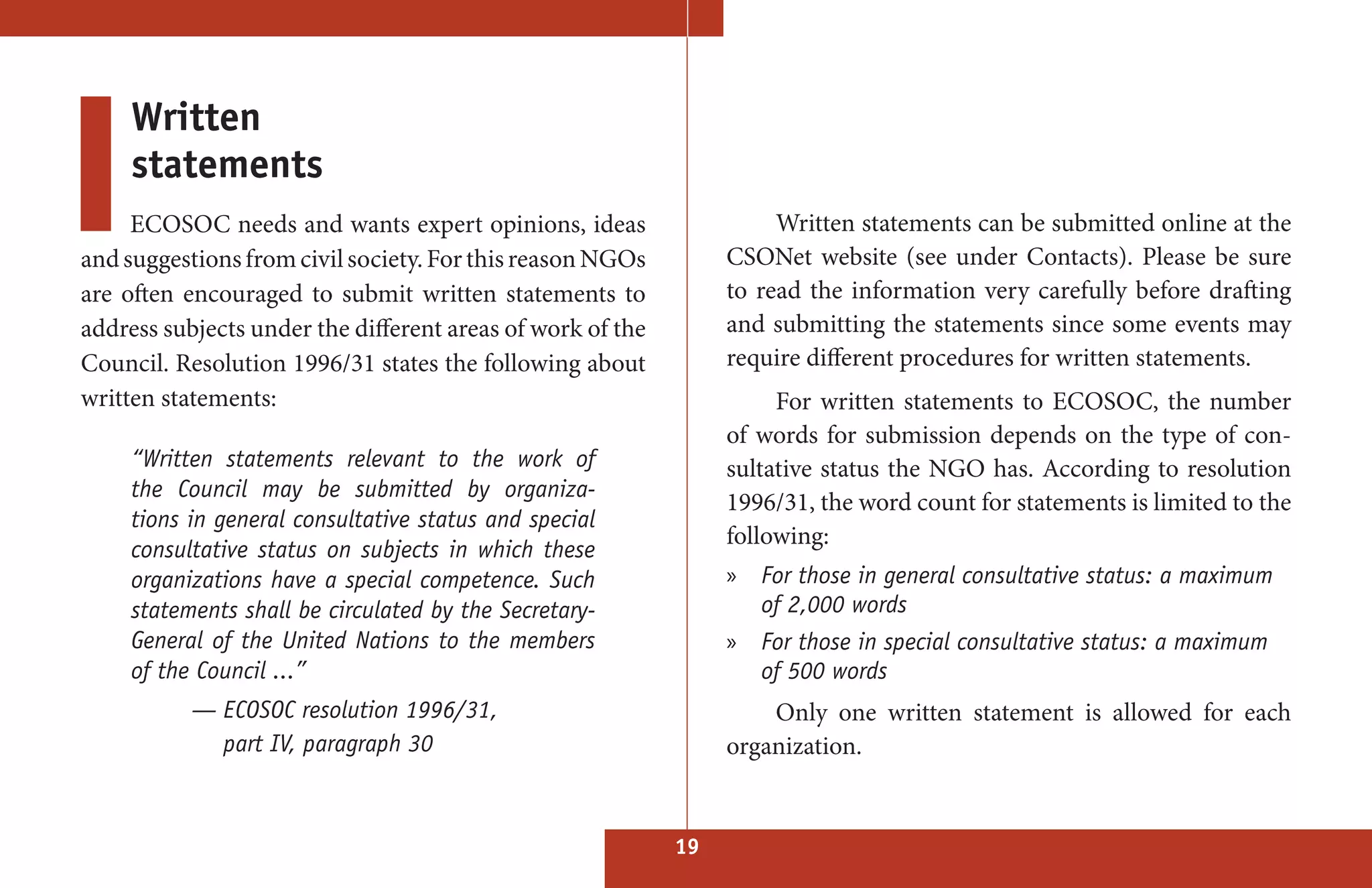 Written
     statements
     ECOSOC needs and wants expert opinions, ideas                    Written statements can be submitted online at the
and suggestions from civil society. For this reason NGOs         CSONet website (see under Contacts). Please be sure
are often encouraged to submit written statements to             to read the information very carefully before drafting
address subjects under the different areas of work of the        and submitting the statements since some events may
Council. Resolution 1996/31 states the following about           require different procedures for written statements.
written statements:                                                   For written statements to ECOSOC, the number
                                                                 of words for submission depends on the type of con-
     “Written statements relevant to the work of                 sultative status the NGO has. According to resolution
     the Council may be submitted by organiza-
                                                                 1996/31, the word count for statements is limited to the
     tions in general consultative status and special
                                                                 following:
     consultative status on subjects in which these
     organizations have a special competence. Such               » For those in general consultative status: a maximum
     statements shall be circulated by the Secretary-              of 2,000 words
     General of the United Nations to the members                » For those in special consultative status: a maximum
     of the Council ...”                                           of 500 words
           — ECOSOC resolution 1996/31,                              Only one written statement is allowed for each
             part IV, paragraph 30                               organization.


                                                            19
 