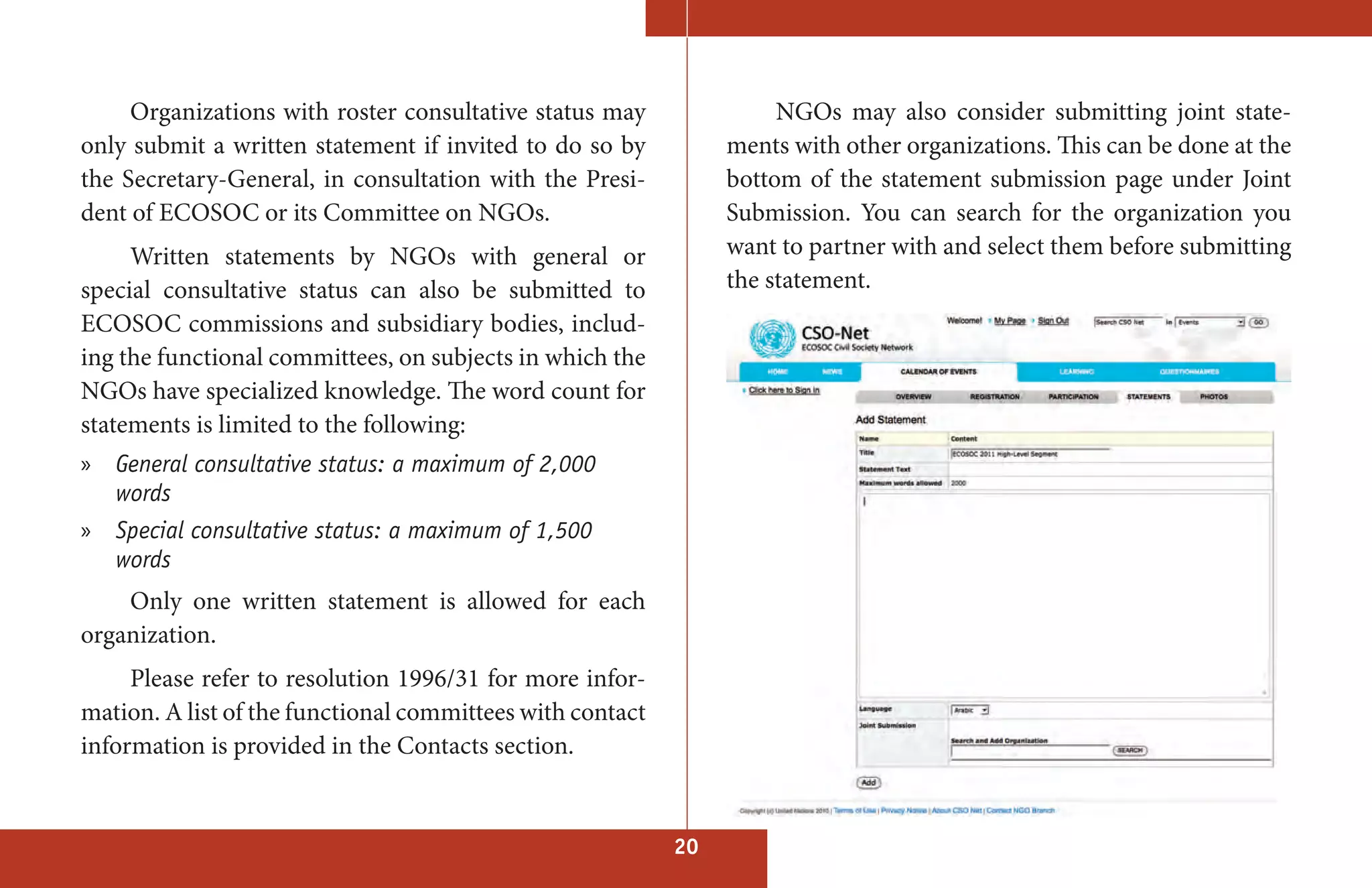 Organizations with roster consultative status may               NGOs may also consider submitting joint state-
only submit a written statement if invited to do so by          ments with other organizations. This can be done at the
the Secretary-General, in consultation with the Presi-          bottom of the statement submission page under Joint
dent of ECOSOC or its Committee on NGOs.                        Submission. You can search for the organization you
     Written statements by NGOs with general or                 want to partner with and select them before submitting
special consultative status can also be submitted to            the statement.
ECOSOC commissions and subsidiary bodies, includ-
ing the functional committees, on subjects in which the
NGOs have specialized knowledge. The word count for
statements is limited to the following:
» General consultative status: a maximum of 2,000
  words
» Special consultative status: a maximum of 1,500
  words
    Only one written statement is allowed for each
organization.
     Please refer to resolution 1996/31 for more infor-
mation. A list of the functional committees with contact
information is provided in the Contacts section.


                                                           20
 