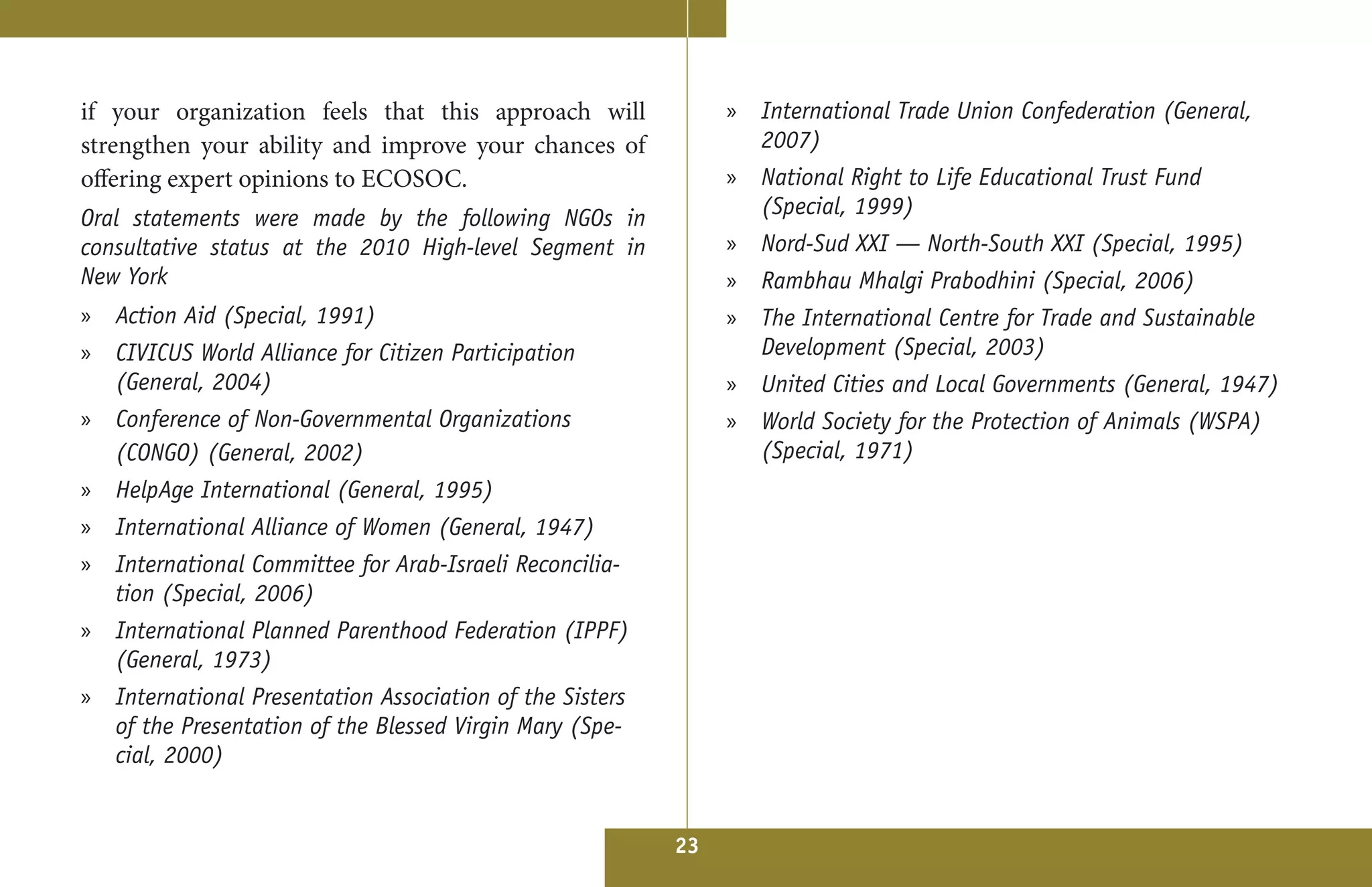 if your organization feels that this approach will             » International Trade Union Confederation (General,
strengthen your ability and improve your chances of              2007)
offering expert opinions to ECOSOC.                            » National Right to Life Educational Trust Fund
Oral statements were made by the following NGOs in               (Special, 1999)
consultative status at the 2010 High-level Segment in          »   Nord-Sud XXI — North-South XXI (Special, 1995)
New York                                                       »   Rambhau Mhalgi Prabodhini (Special, 2006)
» Action Aid (Special, 1991)                                   » The International Centre for Trade and Sustainable
» CIVICUS World Alliance for Citizen Participation               Development (Special, 2003)
  (General, 2004)                                              »   United Cities and Local Governments (General, 1947) 
» Conference of Non-Governmental Organizations                 » World Society for the Protection of Animals (WSPA)
  (CONGO) (General, 2002)                                        (Special, 1971)
» HelpAge International (General, 1995)
» International Alliance of Women (General, 1947)
» International Committee for Arab-Israeli Reconcilia-
  tion (Special, 2006)
» International Planned Parenthood Federation (IPPF)
  (General, 1973)
» International Presentation Association of the Sisters
  of the Presentation of the Blessed Virgin Mary (Spe-
  cial, 2000)


                                                          23
 