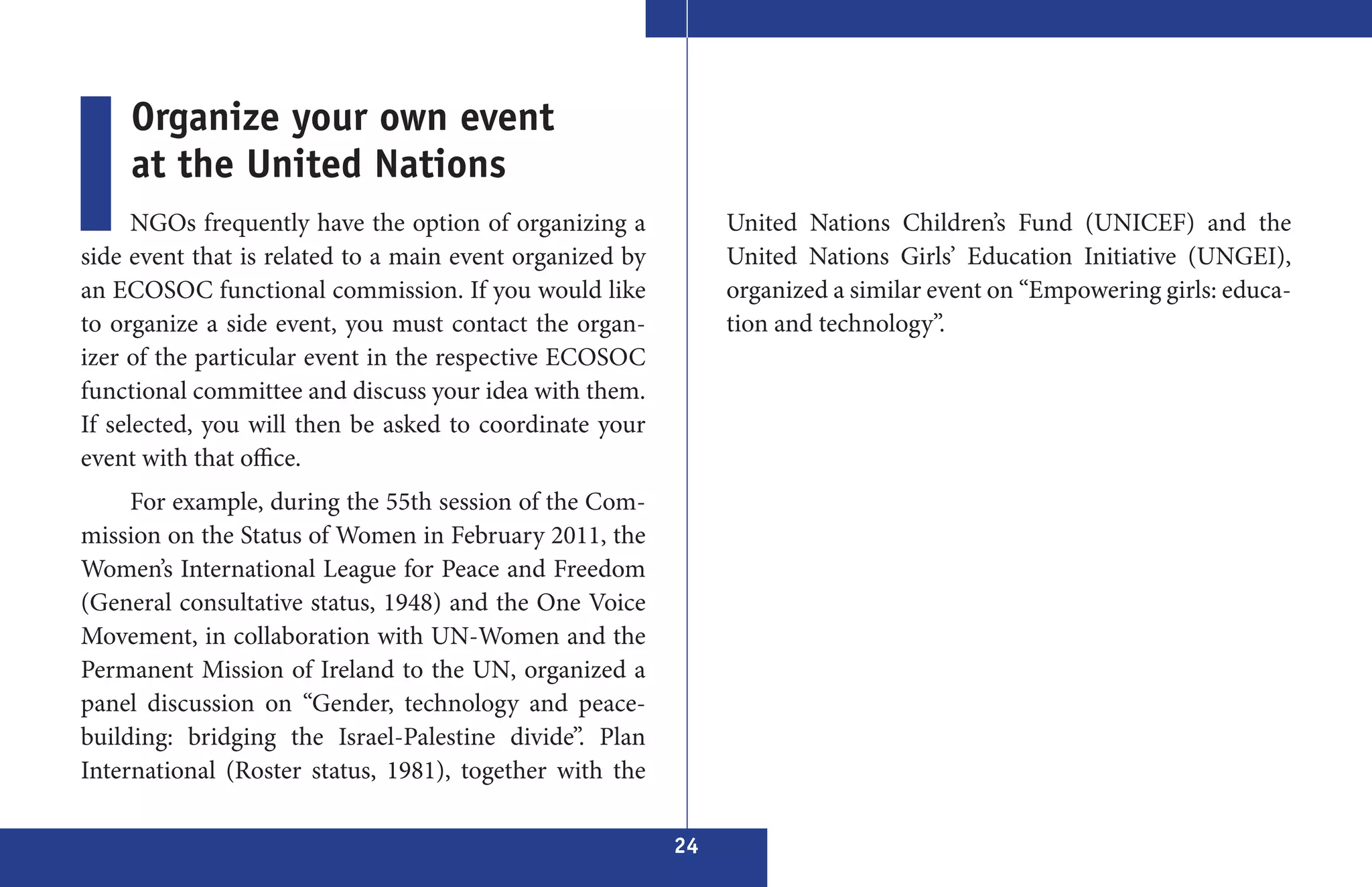 Organize your own event
    at the United Nations
      NGOs frequently have the option of organizing a          United Nations Children’s Fund (UNICEF) and the
side event that is related to a main event organized by        United Nations Girls’ Education Initiative (UNGEI),
an ECOSOC functional commission. If you would like             organized a similar event on “Empowering girls: educa-
to organize a side event, you must contact the organ-          tion and technology”.
izer of the particular event in the respective ECOSOC
functional committee and discuss your idea with them.
If selected, you will then be asked to coordinate your
event with that office.
     For example, during the 55th session of the Com-
mission on the Status of Women in February 2011, the
Women’s International League for Peace and Freedom
(General consultative status, 1948) and the One Voice
Movement, in collaboration with UN-Women and the
Permanent Mission of Ireland to the UN, organized a
panel discussion on “Gender, technology and peace-
building: bridging the Israel-Palestine divide”. Plan
International (Roster status, 1981), together with the

                                                          24
 