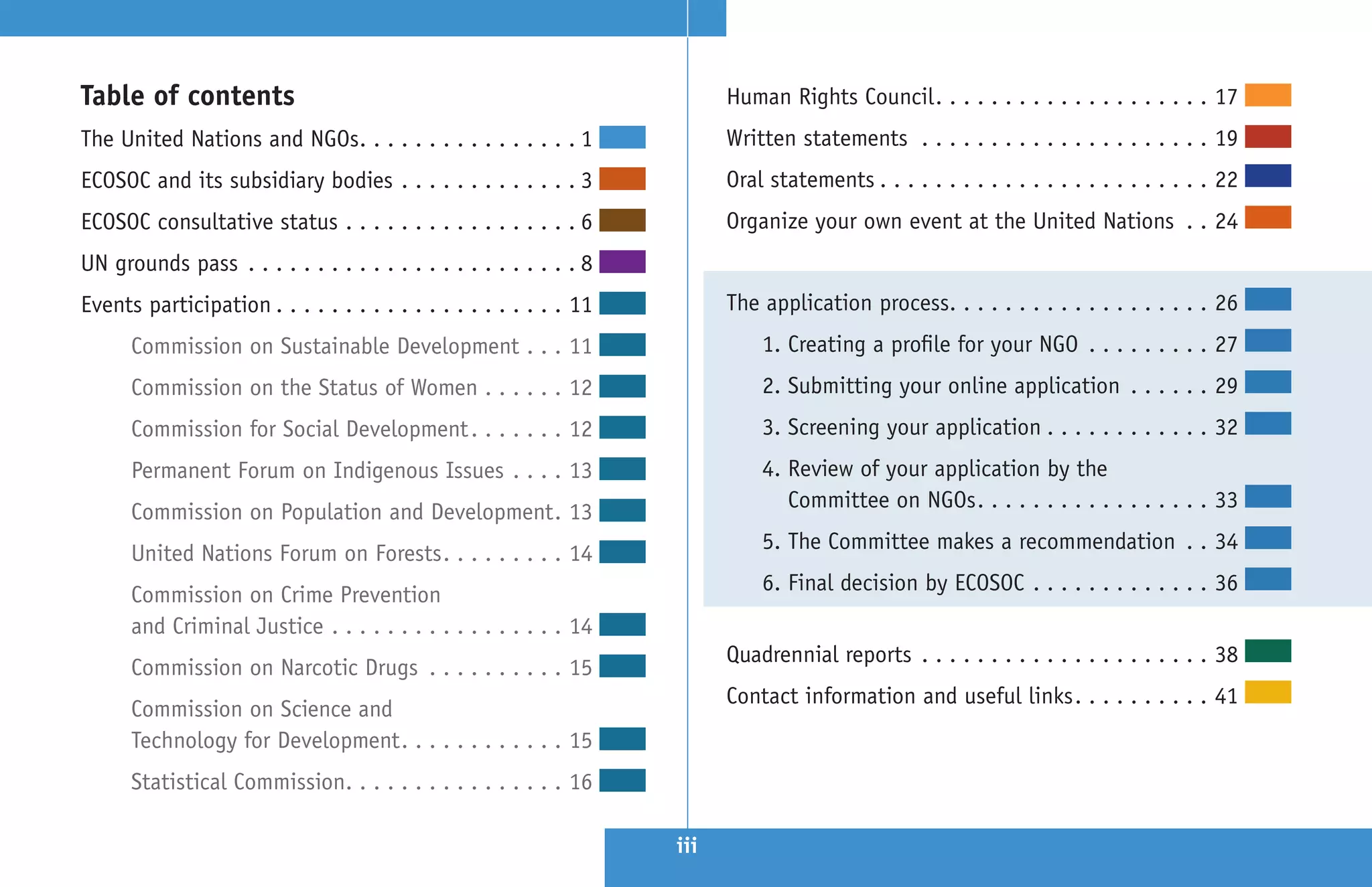 Table of contents                                                                                 Human Rights Council  .  .  .  .  .  .  .  .  .  .  .  .  .  .  .  .  .  .  .  . 17
The United Nations and NGOs .  .  .  .  .  .  .  .  .  .  .  .  .  .  .  . 1                      Written statements  .  .  .  .  .  .  .  .  .  .  .  .  .  .  .  .  .  .  .  .  . 19
ECOSOC and its subsidiary bodies  .  .  .  .  .  .  .  .  .  .  .  .  . 3                         Oral statements  .  .  .  .  .  .  .  .  .  .  .  .  .  .  .  .  .  .  .  .  .  .  .  . 22
ECOSOC consultative status  .  .  .  .  .  .  .  .  .  .  .  .  .  .  .  .  . 6                   Organize your own event at the United Nations  .  . 24
UN grounds pass  .  .  .  .  .  .  .  .  .  .  .  .  .  .  .  .  .  .  .  .  .  .  .  . 8
Events participation  .  .  .  .  .  .  .  .  .  .  .  .  .  .  .  .  .  .  .  .  . 11            The application process .  .  .  .  .  .  .  .  .  .  .  .  .  .  .  .  .  .  . 26
        Commission on Sustainable Development  .  .  . 11                                               1 . Creating a profile for your NGO  .  .  .  .  .  .  .  .  . 27
        Commission on the Status of Women  .  .  .  .  .  . 12                                          2 . Submitting your online application  .  .  .  .  .  . 29
        Commission for Social Development  .  .  .  .  .  .  . 12                                       3 . Screening your application  .  .  .  .  .  .  .  .  .  .  .  . 32
        Permanent Forum on Indigenous Issues  .  .  .  . 13                                             4 . Review of your application by the
                                                                                                            Committee on NGOs  .  .  .  .  .  .  .  .  .  .  .  .  .  .  .  .  . 33
        Commission on Population and Development  . 13
                                                                                                        5 . The Committee makes a recommendation  .  . 34
        United Nations Forum on Forests  .  .  .  .  .  .  .  .  . 14
                                                                                                        6 . Final decision by ECOSOC  .  .  .  .  .  .  .  .  .  .  .  .  . 36
        Commission on Crime Prevention
        and Criminal Justice  .  .  .  .  .  .  .  .  .  .  .  .  .  .  .  .  . 14
                                                                                                  Quadrennial reports  .  .  .  .  .  .  .  .  .  .  .  .  .  .  .  .  .  .  .  .  . 38
        Commission on Narcotic Drugs  .  .  .  .  .  .  .  .  .  . 15
                                                                                                  Contact information and useful links  .  .  .  .  .  .  .  .  .  . 41
        Commission on Science and
        Technology for Development  .  .  .  .  .  .  .  .  .  .  .  . 15
        Statistical Commission .  .  .  .  .  .  .  .  .  .  .  .  .  .  .  . 16

                                                                                            iii
 