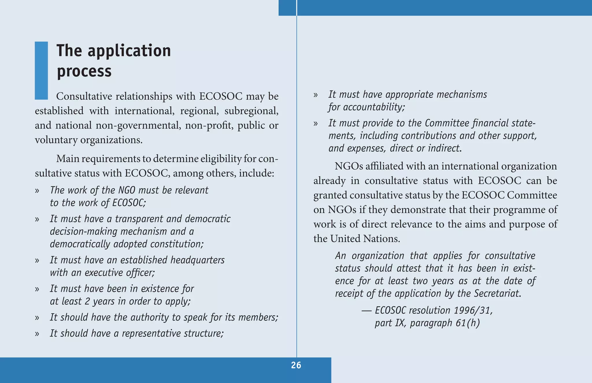 The application
     process
     Consultative relationships with ECOSOC may be              » It must have appropriate mechanisms
established with international, regional, subregional,            for accountability;
and national non-governmental, non-profit, public or            » It must provide to the Committee financial state-
voluntary organizations.                                          ments, including contributions and other support,
                                                                  and expenses, direct or indirect.
     Main requirements to determine eligibility for con-
                                                                     NGOs affiliated with an international organization
sultative status with ECOSOC, among others, include:
                                                                already in consultative status with ECOSOC can be
» The work of the NGO must be relevant                          granted consultative status by the ECOSOC Committee
  to the work of ECOSOC;
                                                                on NGOs if they demonstrate that their programme of
» It must have a transparent and democratic
                                                                work is of direct relevance to the aims and purpose of
  decision-making mechanism and a
  democratically adopted constitution;                          the United Nations.
» It must have an established headquarters                          An organization that applies for consultative
  with an executive officer;                                        status should attest that it has been in exist-
                                                                    ence for at least two years as at the date of
» It must have been in existence for                                receipt of the application by the Secretariat.
  at least 2 years in order to apply;
                                                                          — ECOSOC resolution 1996/31,
» It should have the authority to speak for its members;
                                                                            part IX, paragraph 61(h)
» It should have a representative structure;

                                                           26
 