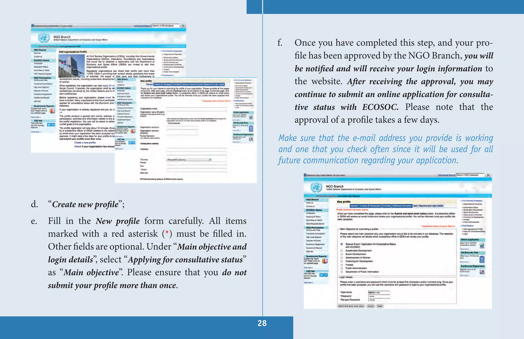 f.   Once you have completed this step, and your pro-
                                                                           file has been approved by the NGO Branch, you will
                                                                           be notified and will receive your login information to
                                                                           the website. After receiving the approval, you may
                                                                           continue to submit an online application for consulta-
                                                                           tive status with ECOSOC. Please note that the
                                                                           approval of a profile takes a few days.
                                                                      Make sure that the e-mail address you provide is working
                                                                      and one that you check often since it will be used for all
                                                                      future communication regarding your application.



d. “Create new profile”;
e.   Fill in the New profile form carefully. All items
     marked with a red asterisk (*) must be filled in.
     Other fields are optional. Under “Main objective and
     login details”, select “Applying for consultative status”
     as “Main objective”. Please ensure that you do not
     submit your profile more than once.



                                                                 28
 