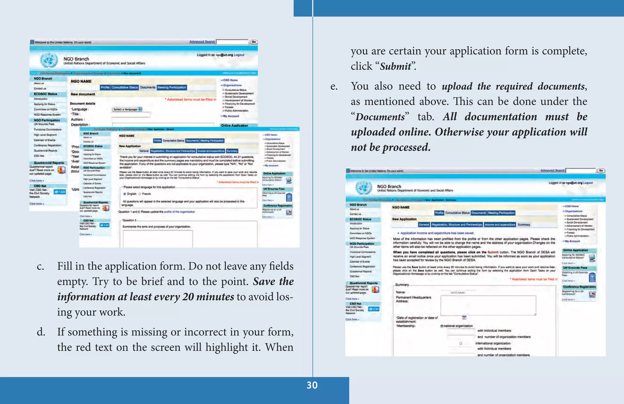 you are certain your application form is complete,
                                                                       click “Submit”.
                                                                  e.   You also need to upload the required documents,
                                                                       as mentioned above. This can be done under the
                                                                       “Documents” tab. All documentation must be
                                                                       uploaded online. Otherwise your application will
                                                                       not be processed.




c.   Fill in the application form. Do not leave any fields
     empty. Try to be brief and to the point. Save the
     information at least every 20 minutes to avoid los-
     ing your work.
d. If something is missing or incorrect in your form,
   the red text on the screen will highlight it. When


                                                             30
 