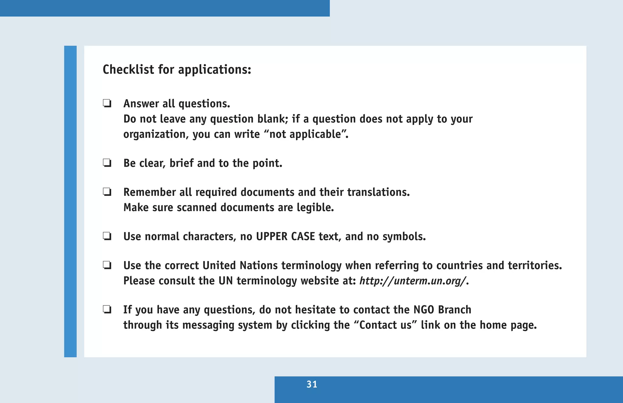 Checklist for applications:

❏  Answer all questions.
    
   Do not leave any question blank; if a question does not apply to your
   organization, you can write “not applicable”.

❏  Be clear, brief and to the point.
    

❏  Remember all required documents and their translations.
    
   Make sure scanned documents are legible.

❏  Use normal characters, no UPPER CASE text, and no symbols.
    

❏  Use the correct United Nations terminology when referring to countries and territories.
    
   Please consult the UN terminology website at: http://unterm.un.org/.

❏  If you have any questions, do not hesitate to contact the NGO Branch
    
   through its messaging system by clicking the “Contact us” link on the home page.




                                       31
 
