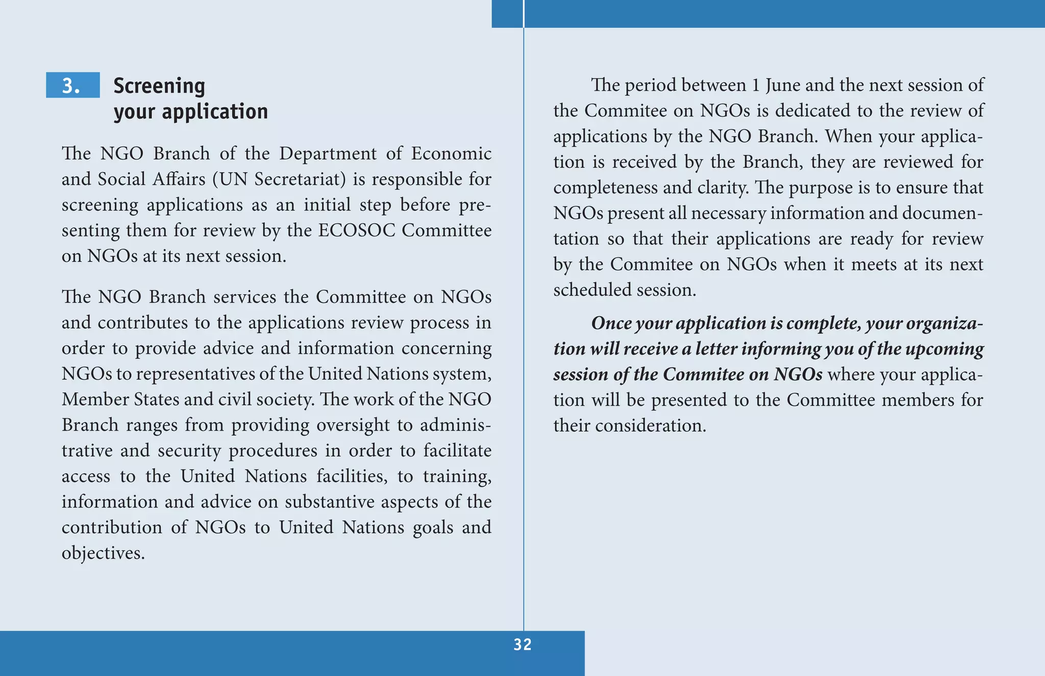 3.    Screening                                                    The period between 1 June and the next session of
      your application                                        the Commitee on NGOs is dedicated to the review of
                                                              applications by the NGO Branch. When your applica-
The NGO Branch of the Department of Economic                  tion is received by the Branch, they are reviewed for
and Social Affairs (UN Secretariat) is responsible for        completeness and clarity. The purpose is to ensure that
screening applications as an initial step before pre-         NGOs present all necessary information and documen-
senting them for review by the ECOSOC Committee               tation so that their applications are ready for review
on NGOs at its next session.                                  by the Commitee on NGOs when it meets at its next
The NGO Branch services the Committee on NGOs                 scheduled session.
and contributes to the applications review process in              Once your application is complete, your organiza-
order to provide advice and information concerning            tion will receive a letter informing you of the upcoming
NGOs to representatives of the United Nations system,         session of the Commitee on NGOs where your applica-
Member States and civil society. The work of the NGO          tion will be presented to the Committee members for
Branch ranges from providing oversight to adminis-            their consideration.
trative and security procedures in order to facilitate
access to the United Nations facilities, to training,
information and advice on substantive aspects of the
contribution of NGOs to United Nations goals and
objectives.



                                                         32
 