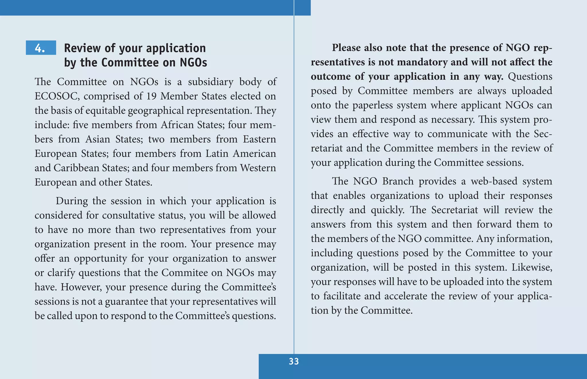 4.     Review of your application                                      Please also note that the presence of NGO rep-
       by the Committee on NGOs                                   resentatives is not mandatory and will not affect the
The Committee on NGOs is a subsidiary body of                     outcome of your application in any way. Questions
ECOSOC, comprised of 19 Member States elected on                  posed by Committee members are always uploaded
the basis of equitable geographical representation. They          onto the paperless system where applicant NGOs can
include: five members from African States; four mem-              view them and respond as necessary. This system pro-
bers from Asian States; two members from Eastern                  vides an effective way to communicate with the Sec-
European States; four members from Latin American                 retariat and the Committee members in the review of
and Caribbean States; and four members from Western               your application during the Committee sessions.
European and other States.                                             The NGO Branch provides a web-based system
     During the session in which your application is              that enables organizations to upload their responses
considered for consultative status, you will be allowed           directly and quickly. The Secretariat will review the
to have no more than two representatives from your                answers from this system and then forward them to
organization present in the room. Your presence may               the members of the NGO committee. Any information,
offer an opportunity for your organization to answer              including questions posed by the Committee to your
or clarify questions that the Commitee on NGOs may                organization, will be posted in this system. Likewise,
have. However, your presence during the Committee’s               your responses will have to be uploaded into the system
sessions is not a guarantee that your representatives will        to facilitate and accelerate the review of your applica-
be called upon to respond to the Committee’s questions.           tion by the Committee.



                                                             33
 