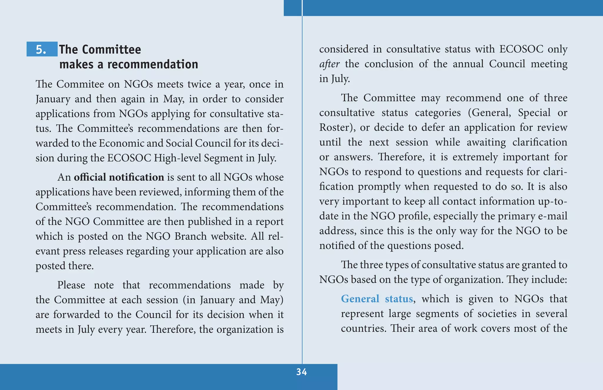 5. The Committee                                                considered in consultative status with ECOSOC only
   makes a recommendation                                       after the conclusion of the annual Council meeting
The Commitee on NGOs meets twice a year, once in                in July.
January and then again in May, in order to consider                   The Committee may recommend one of three
applications from NGOs applying for consultative sta-           consultative status categories (General, Special or
tus. The Committee’s recommendations are then for-              Roster), or decide to defer an application for review
warded to the Economic and Social Council for its deci-         until the next session while awaiting clarification
sion during the ECOSOC High-level Segment in July.              or answers. Therefore, it is extremely important for
     An official notification is sent to all NGOs whose         NGOs to respond to questions and requests for clari-
applications have been reviewed, informing them of the          fication promptly when requested to do so. It is also
Committee’s recommendation. The recommendations                 very important to keep all contact information up-to-
of the NGO Committee are then published in a report             date in the NGO profile, especially the primary e-mail
which is posted on the NGO Branch website. All rel-             address, since this is the only way for the NGO to be
evant press releases regarding your application are also        notified of the questions posed.
posted there.                                                      The three types of consultative status are granted to
     Please note that recommendations made by                   NGOs based on the type of organization. They include:
the Committee at each session (in January and May)                  General status, which is given to NGOs that
are forwarded to the Council for its decision when it               represent large segments of societies in several
meets in July every year. Therefore, the organization is            countries. Their area of work covers most of the


                                                           34
 