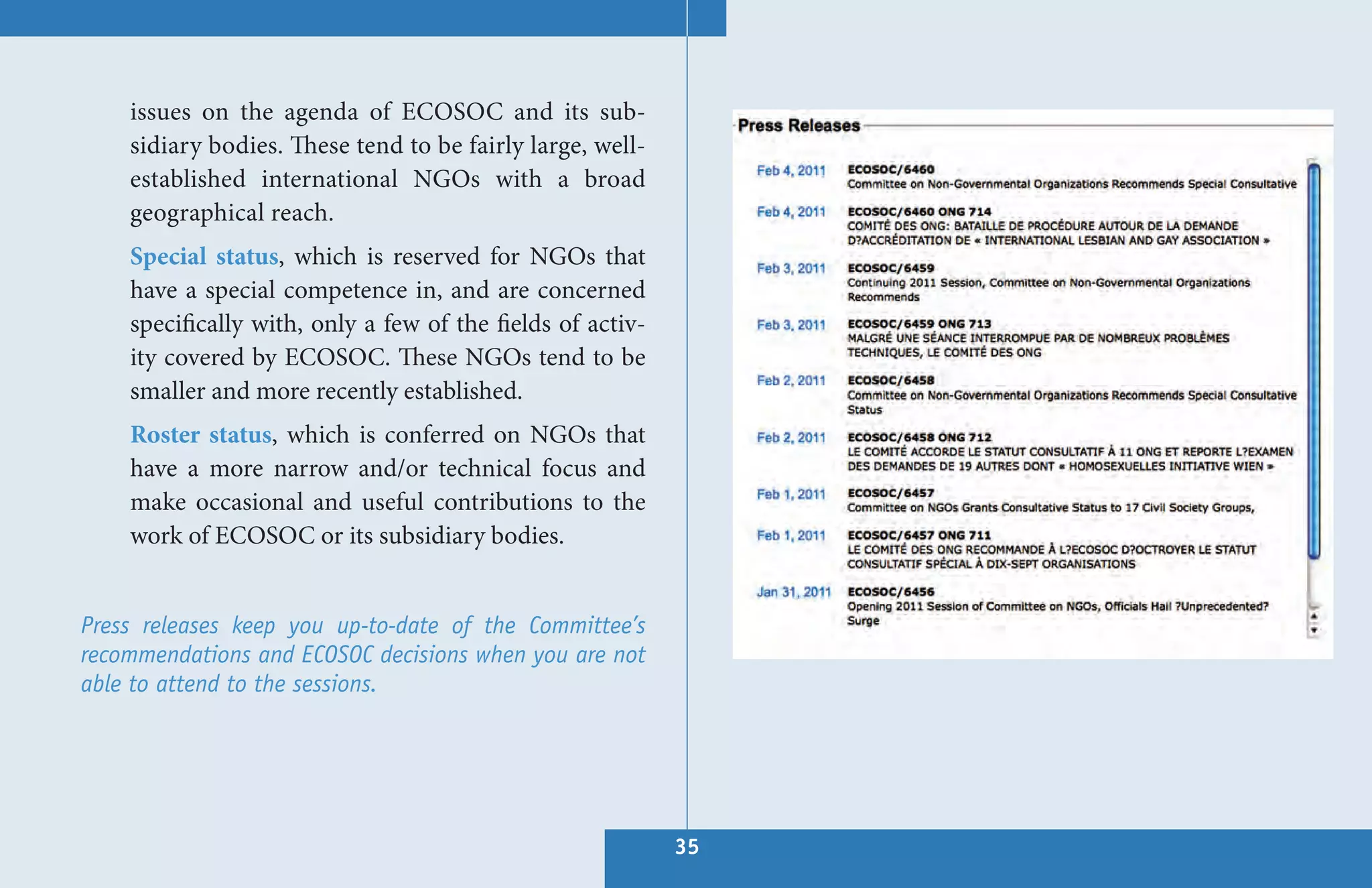 issues on the agenda of ECOSOC and its sub-
    sidiary bodies. These tend to be fairly large, well-
    established international NGOs with a broad
    geographical reach.
    Special status, which is reserved for NGOs that
    have a special competence in, and are concerned
    specifically with, only a few of the fields of activ-
    ity covered by ECOSOC. These NGOs tend to be
    smaller and more recently established.
    Roster status, which is conferred on NGOs that
    have a more narrow and/or technical focus and
    make occasional and useful contributions to the
    work of ECOSOC or its subsidiary bodies.


Press releases keep you up-to-date of the Committee’s
recommendations and ECOSOC decisions when you are not
able to attend to the sessions.




                                                            35
 