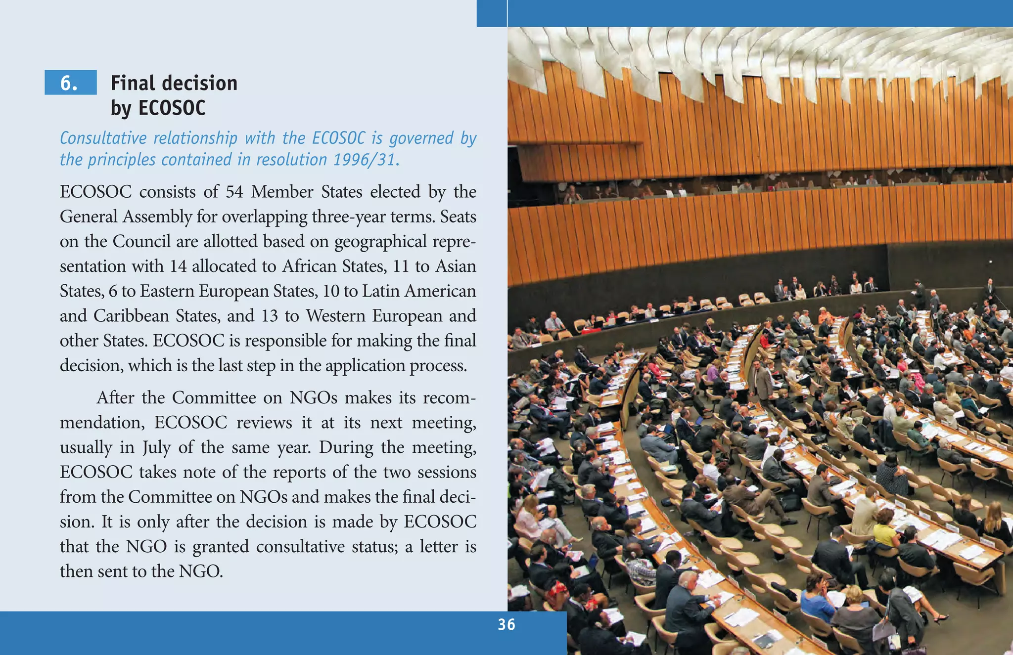 6.     Final decision
       by ECOSOC
Consultative relationship with the ECOSOC is governed by
the principles contained in resolution 1996/31.
ECOSOC consists of 54 Member States elected by the
General Assembly for overlapping three-year terms. Seats
on the Council are allotted based on geographical repre-
sentation with 14 allocated to African States, 11 to Asian
States, 6 to Eastern European States, 10 to Latin American
and Caribbean States, and 13 to Western European and
other States. ECOSOC is responsible for making the final
decision, which is the last step in the application process.
     After the Committee on NGOs makes its recom-
mendation, ECOSOC reviews it at its next meeting,
usually in July of the same year. During the meeting,
ECOSOC takes note of the reports of the two sessions
from the Committee on NGOs and makes the final deci-
sion. It is only after the decision is made by ECOSOC
that the NGO is granted consultative status; a letter is
then sent to the NGO.

                                                               36
 