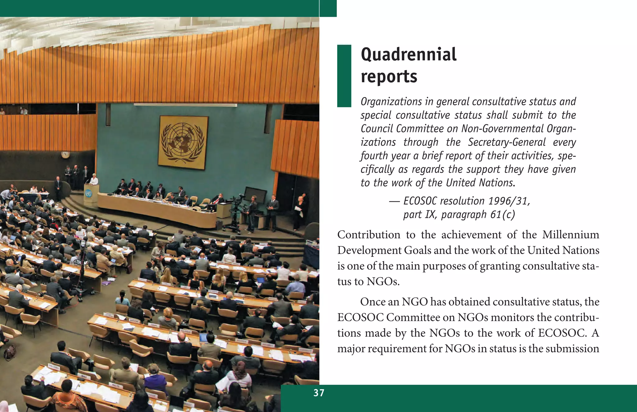 Quadrennial
          reports
          Organizations in general consultative status and
          special consultative status shall submit to the
          Council Committee on Non-Governmental Organ-
          izations through the Secretary-General every
          fourth year a brief report of their activities, spe-
          cifically as regards the support they have given
          to the work of the United Nations.
                — ECOSOC resolution 1996/31,
                  part IX, paragraph 61(c)
     Contribution to the achievement of the Millennium
     Development Goals and the work of the United Nations
     is one of the main purposes of granting consultative sta-
     tus to NGOs.
          Once an NGO has obtained consultative status, the
     ECOSOC Committee on NGOs monitors the contribu-
     tions made by the NGOs to the work of ECOSOC. A
     major requirement for NGOs in status is the submission


37
 