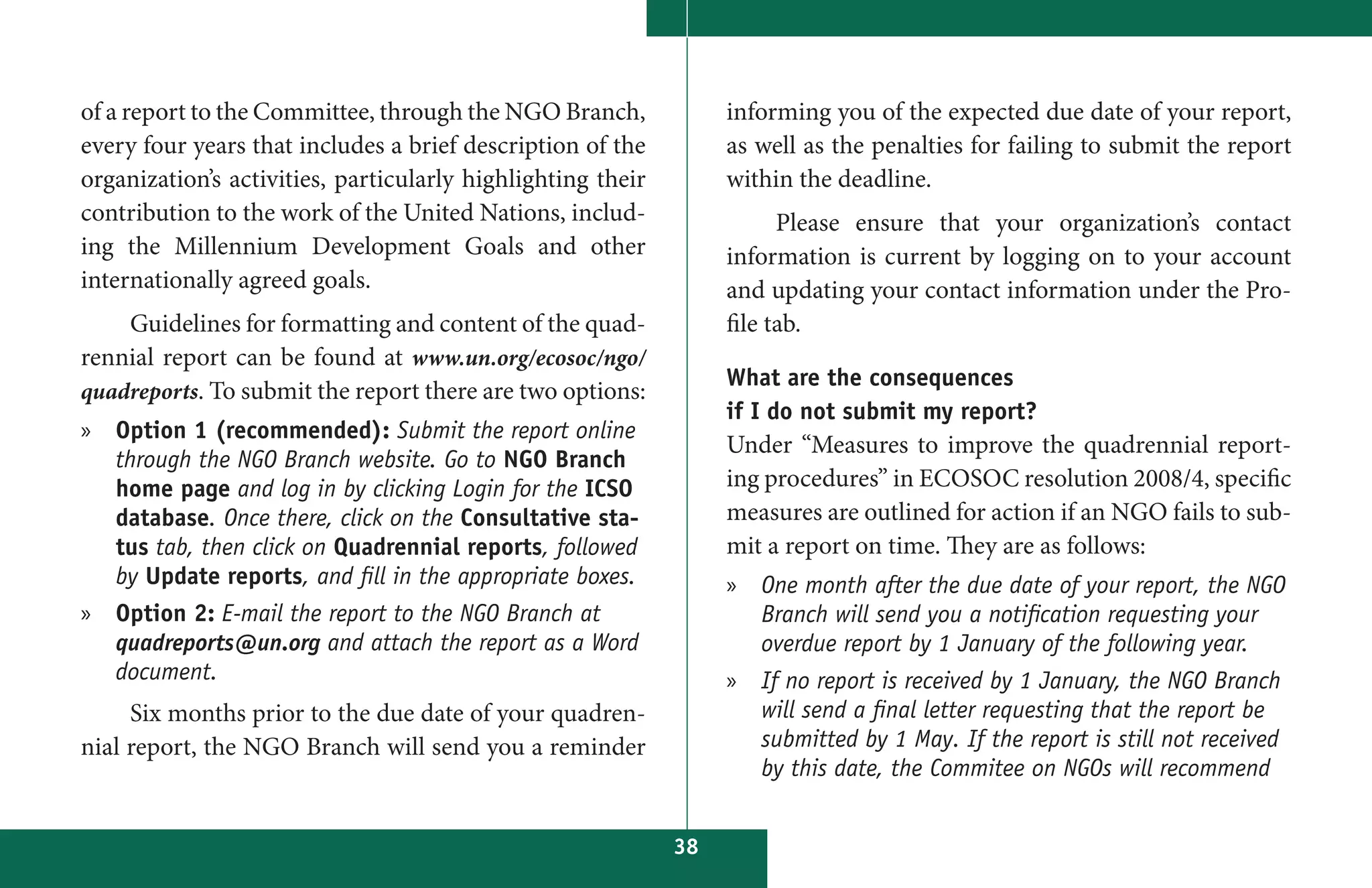 of a report to the Committee, through the NGO Branch,             informing you of the expected due date of your report,
every four years that includes a brief description of the         as well as the penalties for failing to submit the report
organization’s activities, particularly highlighting their        within the deadline.
contribution to the work of the United Nations, includ-                 Please ensure that your organization’s contact
ing the Millennium Development Goals and other                    information is current by logging on to your account
internationally agreed goals.                                     and updating your contact information under the Pro-
    Guidelines for formatting and content of the quad-            file tab.
rennial report can be found at www.un.org/ecosoc/ngo/
                                                                  What are the consequences
quadreports. To submit the report there are two options:
                                                                  if I do not submit my report?
» Option 1 (recommended): Submit the report online
                                                                  Under “Measures to improve the quadrennial report-
  through the NGO Branch website. Go to NGO Branch
  home page and log in by clicking Login for the ICSO             ing procedures” in ECOSOC resolution 2008/4, specific
  database. Once there, click on the Consultative sta-            measures are outlined for action if an NGO fails to sub-
  tus tab, then click on Quadrennial reports, followed            mit a report on time. They are as follows:
  by Update reports, and fill in the appropriate boxes.           » One month after the due date of your report, the NGO
» Option 2: E-mail the report to the NGO Branch at                  Branch will send you a notification requesting your
  quadreports@un.org and attach the report as a Word                overdue report by 1 January of the following year.
  document.                                                       » If no report is received by 1 January, the NGO Branch
     Six months prior to the due date of your quadren-              will send a final letter requesting that the report be
nial report, the NGO Branch will send you a reminder                submitted by 1 May. If the report is still not received
                                                                    by this date, the Commitee on NGOs will recommend


                                                             38
 