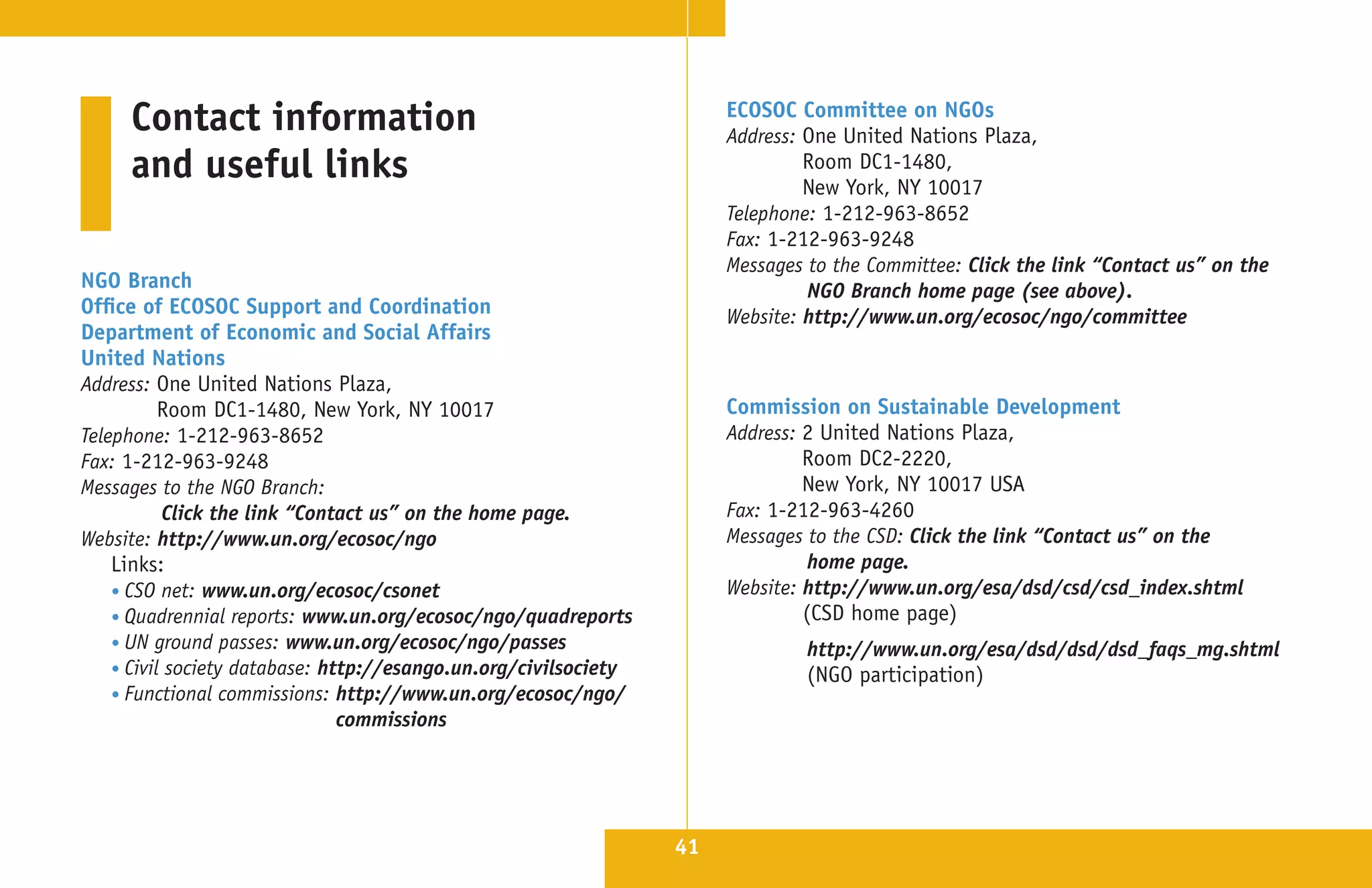 Contact information                                               ECOSOC Committee on NGOs
                                                                       Address: One United Nations Plaza,
     and useful links                                                           Room DC1-1480,
                                                                                New York, NY 10017
                                                                       Telephone: 1-212-963-8652
                                                                       Fax: 1-212-963-9248
                                                                       Messages to the Committee: Click the link “Contact us” on the
NGO Branch                                                                      NGO Branch home page (see above).
Office of ECOSOC Support and Coordination                              Website: http://www.un.org/ecosoc/ngo/committee
Department of Economic and Social Affairs
United Nations
Address: One United Nations Plaza,
           Room DC1-1480, New York, NY 10017                           Commission on Sustainable Development
Telephone: 1-212-963-8652                                              Address: 2 United Nations Plaza,
Fax: 1-212-963-9248                                                             Room DC2-2220,
Messages to the NGO Branch:                                                     New York, NY 10017 USA
           Click the link “Contact us” on the home page.               Fax: 1-212-963-4260
Website: http://www.un.org/ecosoc/ngo                                  Messages to the CSD: Click the link “Contact us” on the
    Links:                                                                       home page.
    • CSO net: www.un.org/ecosoc/csonet                                Website: http://www.un.org/esa/dsd/csd/csd_index.shtml
    • Quadrennial reports: www.un.org/ecosoc/ngo/quadreports                    (CSD home page)
    • UN ground passes: www.un.org/ecosoc/ngo/passes                            http://www.un.org/esa/dsd/dsd/dsd_faqs_mg.shtml
    • Civil society database: http://esango.un.org/civilsociety                 (NGO participation)
    • Functional commissions: http://www.un.org/ecosoc/ngo/
                                commissions




                                                                  41
 