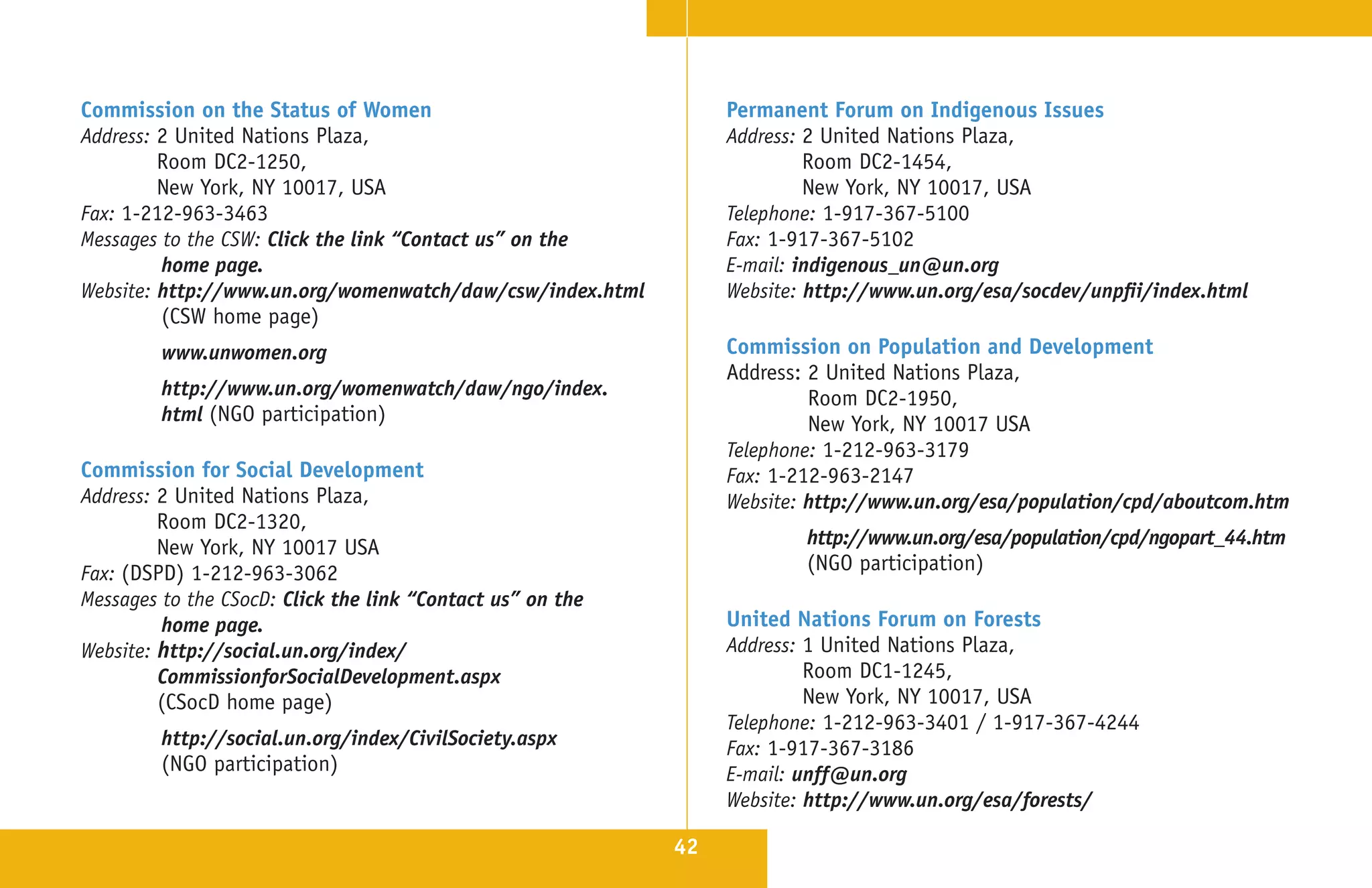 Commission on the Status of Women                                Permanent Forum on Indigenous Issues
Address: 2 United Nations Plaza,                                 Address: 2 United Nations Plaza,
         Room DC2-1250,                                                   Room DC2-1454,
         New York, NY 10017, USA                                          New York, NY 10017, USA
Fax: 1-212-963-3463                                              Telephone: 1-917-367-5100
Messages to the CSW: Click the link “Contact us” on the          Fax: 1-917-367-5102
         home page.                                              E-mail: indigenous_un@un.org
Website: http://www.un.org/womenwatch/daw/csw/index.html         Website: http://www.un.org/esa/socdev/unpfii/index.html
         (CSW home page)
         www.unwomen.org                                         Commission on Population and Development
                                                                 Address: 2 United Nations Plaza,
         http://www.un.org/womenwatch/daw/ngo/index.                      Room DC2-1950,
         html (NGO participation)                                         New York, NY 10017 USA
                                                                 Telephone: 1-212-963-3179
Commission for Social Development                                Fax: 1-212-963-2147
Address: 2 United Nations Plaza,                                 Website: http://www.un.org/esa/population/cpd/aboutcom.htm
         Room DC2-1320,
         New York, NY 10017 USA                                          http://www.un.org/esa/population/cpd/ngopart_44.htm
Fax: (DSPD) 1-212-963-3062                                               (NGO participation)
Messages to the CSocD: Click the link “Contact us” on the
         home page.                                              United Nations Forum on Forests
Website: http://social.un.org/index/                             Address: 1 United Nations Plaza,
         CommissionforSocialDevelopment.aspx                              Room DC1-1245,
         (CSocD home page)                                                New York, NY 10017, USA
                                                                 Telephone: 1-212-963-3401 / 1-917-367-4244
         http://social.un.org/index/CivilSociety.aspx            Fax: 1-917-367-3186
         (NGO participation)                                     E-mail: unff@un.org
                                                                 Website: http://www.un.org/esa/forests/

                                                            42
 
