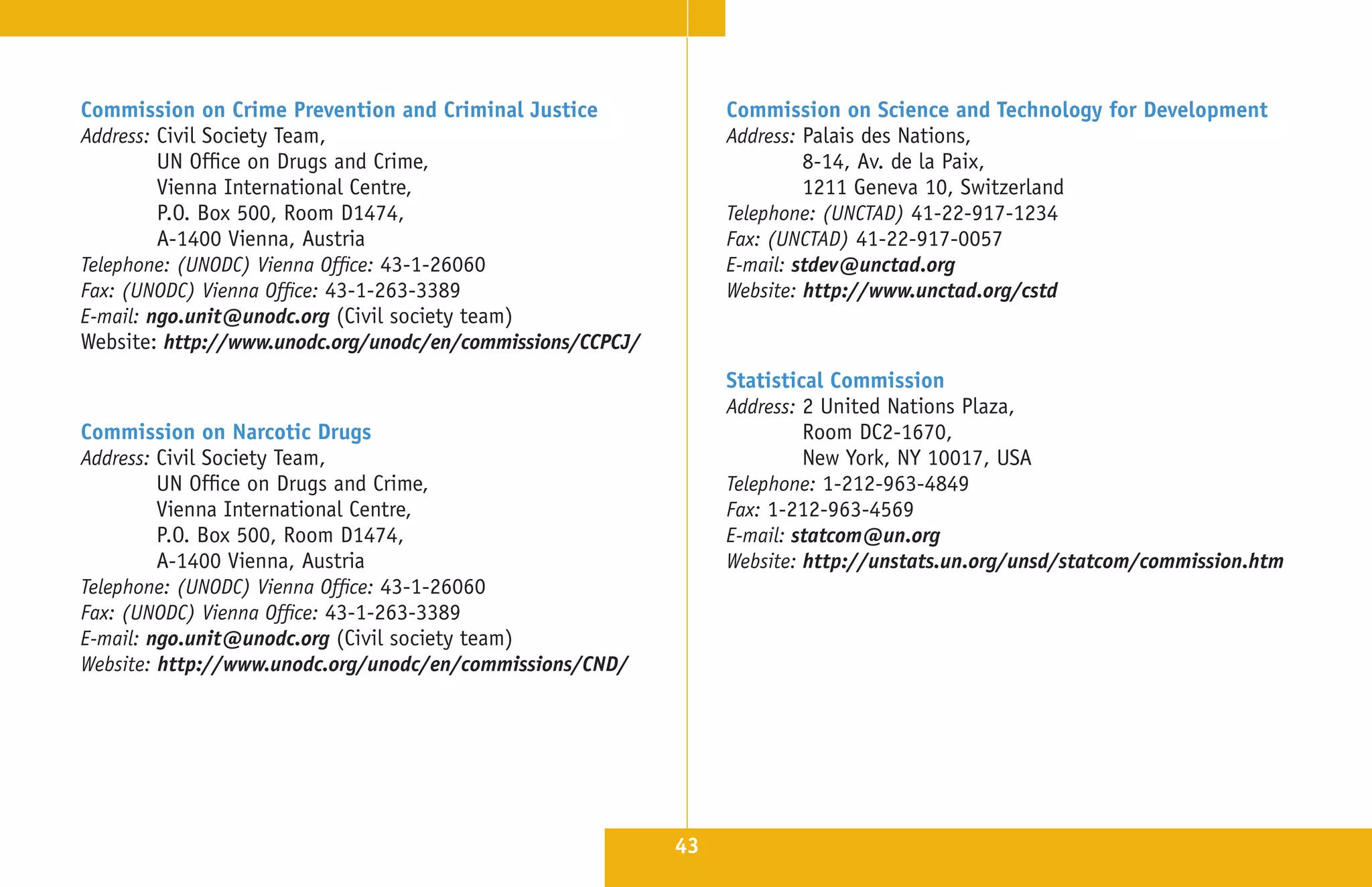Commission on Crime Prevention and Criminal Justice              Commission on Science and Technology for Development
Address: Civil Society Team,                                     Address: Palais des Nations,
         UN Office on Drugs and Crime,                                    8-14, Av . de la Paix,
         Vienna International Centre,                                     1211 Geneva 10, Switzerland
         P .O . Box 500, Room D1474,                             Telephone: (UNCTAD) 41-22-917-1234
         A-1400 Vienna, Austria                                  Fax: (UNCTAD) 41-22-917-0057
Telephone: (UNODC) Vienna Office: 43-1-26060                     E-mail: stdev@unctad.org
Fax: (UNODC) Vienna Office: 43-1-263-3389                        Website: http://www.unctad.org/cstd
E-mail: ngo.unit@unodc.org (Civil society team)
Website: http://www.unodc.org/unodc/en/commissions/CCPCJ/
                                                                 Statistical Commission
                                                                 Address: 2 United Nations Plaza,
Commission on Narcotic Drugs                                              Room DC2-1670,
Address: Civil Society Team,                                              New York, NY 10017, USA
         UN Office on Drugs and Crime,                           Telephone: 1-212-963-4849
         Vienna International Centre,                            Fax: 1-212-963-4569
         P .O . Box 500, Room D1474,                             E-mail: statcom@un.org
         A-1400 Vienna, Austria                                  Website: http://unstats.un.org/unsd/statcom/commission.htm
Telephone: (UNODC) Vienna Office: 43-1-26060
Fax: (UNODC) Vienna Office: 43-1-263-3389
E-mail: ngo.unit@unodc.org (Civil society team)
Website: http://www.unodc.org/unodc/en/commissions/CND/




                                                            43
 