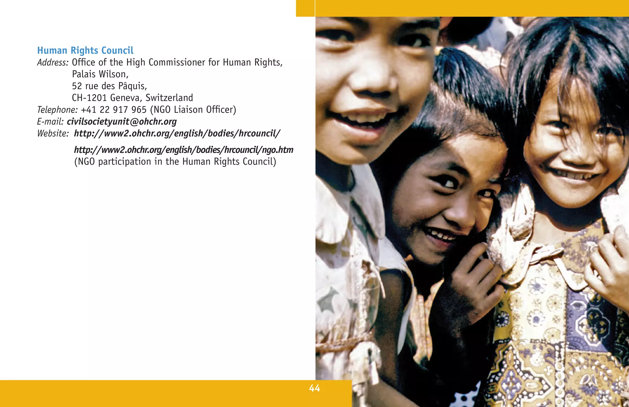 Human Rights Council
Address: Office of the High Commissioner for Human Rights,
         Palais Wilson,
         52 rue des Pâquis,
         CH-1201 Geneva, Switzerland
Telephone: +41 22 917 965 (NGO Liaison Officer)
E-mail: civilsocietyunit@ohchr.org
Website: http://www2.ohchr.org/english/bodies/hrcouncil/
        http://www2.ohchr.org/english/bodies/hrcouncil/ngo.htm
        (NGO participation in the Human Rights Council)




                                                                 44
 