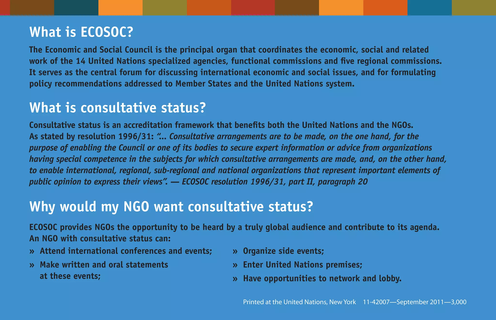 What is ECOSOC?
The Economic and Social Council is the principal organ that coordinates the economic, social and related
work of the 14 United Nations specialized agencies, functional commissions and five regional commissions.
It serves as the central forum for discussing international economic and social issues, and for formulating
policy recommendations addressed to Member States and the United Nations system.

What is consultative status?
Consultative status is an accreditation framework that benefits both the United Nations and the NGOs.
As stated by resolution 1996/31: “... Consultative arrangements are to be made, on the one hand, for the
purpose of enabling the Council or one of its bodies to secure expert information or advice from organizations
having special competence in the subjects for which consultative arrangements are made, and, on the other hand,
to enable international, regional, sub-regional and national organizations that represent important elements of
public opinion to express their views”. — ECOSOC resolution 1996/31, part II, paragraph 20


Why would my NGO want consultative status?
ECOSOC provides NGOs the opportunity to be heard by a truly global audience and contribute to its agenda.
An NGO with consultative status can:
» Attend international conferences and events;    » Organize side events;
» Make written and oral statements                    » Enter United Nations premises;
  at these events;                                    » Have opportunities to network and lobby.

                                                        Printed at the United Nations, New York   11-42007—September 2011—3,000
 