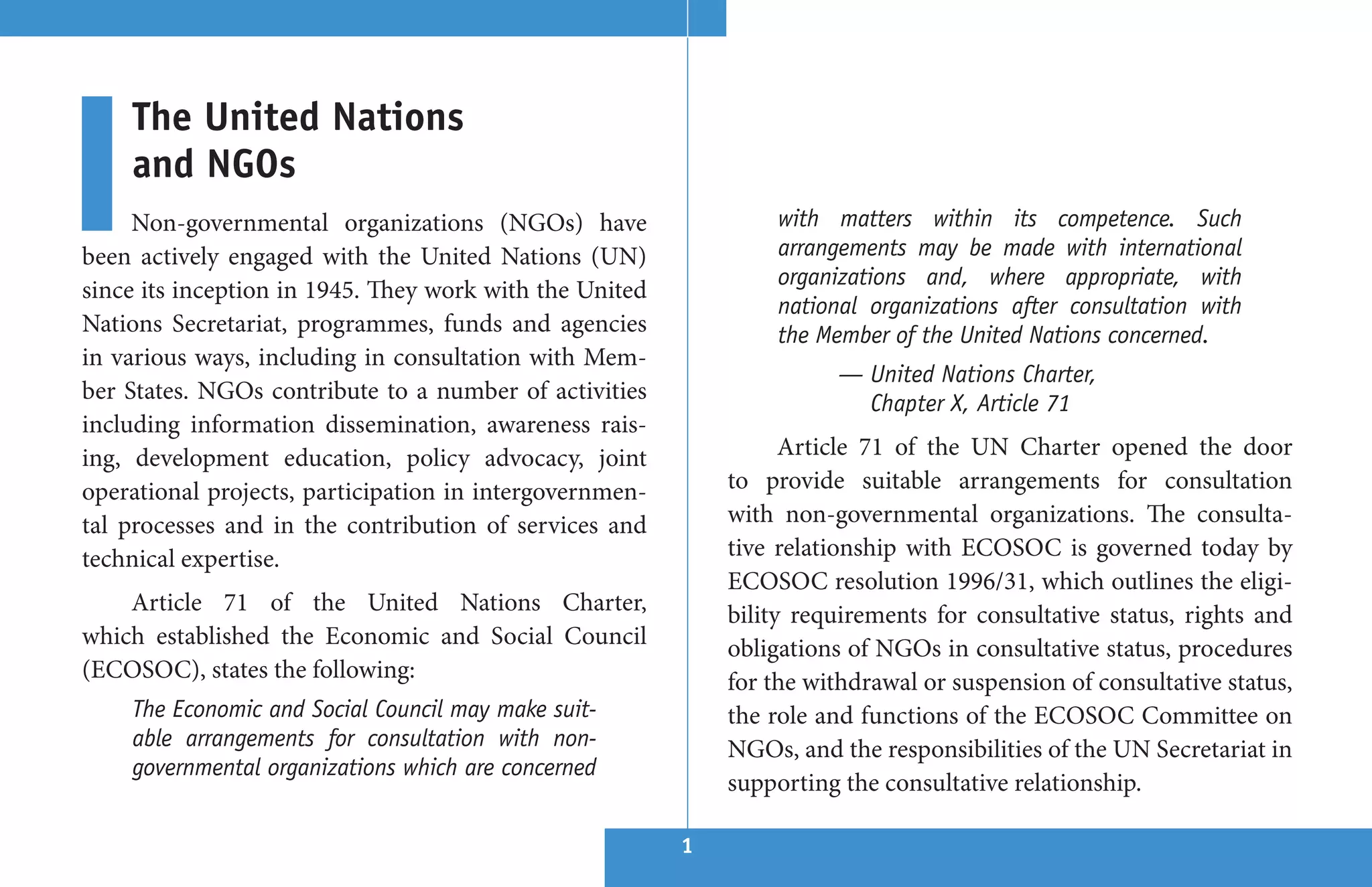 The United Nations
    and NGOs
     Non-governmental organizations (NGOs) have                  with matters within its competence. Such
been actively engaged with the United Nations (UN)               arrangements may be made with international
                                                                 organizations and, where appropriate, with
since its inception in 1945. They work with the United
                                                                 national organizations after consultation with
Nations Secretariat, programmes, funds and agencies              the Member of the United Nations concerned.
in various ways, including in consultation with Mem-
                                                                       — United Nations Charter,
ber States. NGOs contribute to a number of activities                    Chapter X, Article 71
including information dissemination, awareness rais-
ing, development education, policy advocacy, joint                 Article 71 of the UN Charter opened the door
operational projects, participation in intergovernmen-       to provide suitable arrangements for consultation
tal processes and in the contribution of services and        with non-governmental organizations. The consulta-
technical expertise.                                         tive relationship with ECOSOC is governed today by
                                                             ECOSOC resolution 1996/31, which outlines the eligi-
    Article 71 of the United Nations Charter,                bility requirements for consultative status, rights and
which established the Economic and Social Council            obligations of NGOs in consultative status, procedures
(ECOSOC), states the following:                              for the withdrawal or suspension of consultative status,
    The Economic and Social Council may make suit-           the role and functions of the ECOSOC Committee on
    able arrangements for consultation with non-             NGOs, and the responsibilities of the UN Secretariat in
    governmental organizations which are concerned
                                                             supporting the consultative relationship.

                                                         1
 
