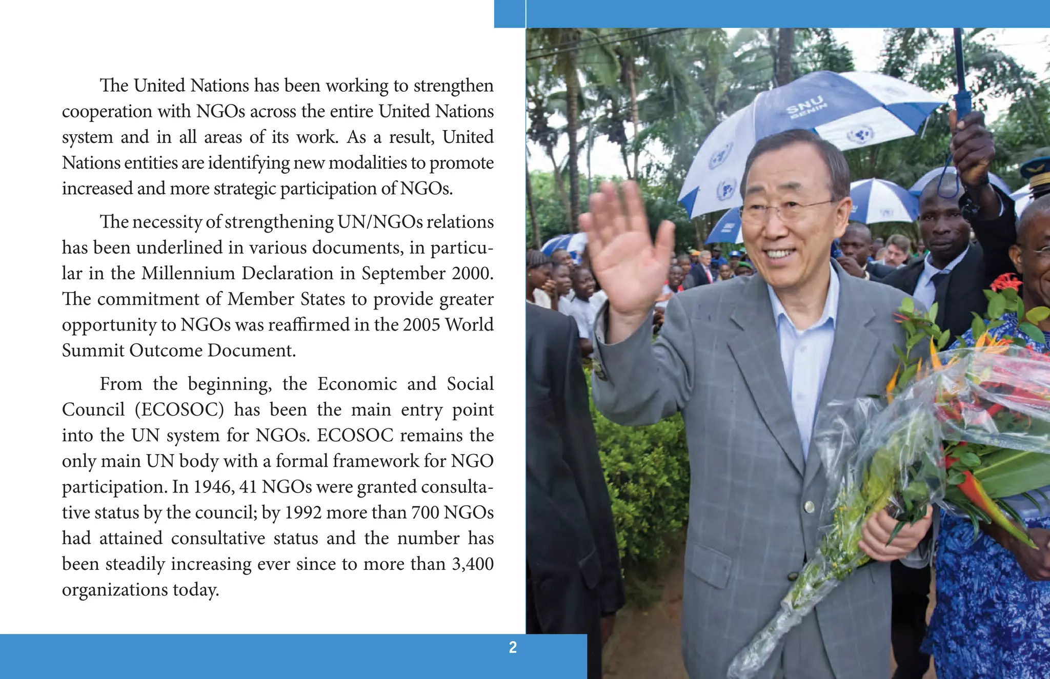 The United Nations has been working to strengthen
cooperation with NGOs across the entire United Nations
system and in all areas of its work. As a result, United
Nations entities are identifying new modalities to promote
increased and more strategic participation of NGOs.
      The necessity of strengthening UN/NGOs relations
has been underlined in various documents, in particu-
lar in the Millennium Declaration in September 2000.
The commitment of Member States to provide greater
opportunity to NGOs was reaffirmed in the 2005 World
Summit Outcome Document.
      From the beginning, the Economic and Social
Council (ECOSOC) has been the main entry point
into the UN system for NGOs. ECOSOC remains the
only main UN body with a formal framework for NGO
participation. In 1946, 41 NGOs were granted consulta-
tive status by the council; by 1992 more than 700 NGOs
had attained consultative status and the number has
been steadily increasing ever since to more than 3,400
organizations today.

                                                             22
 