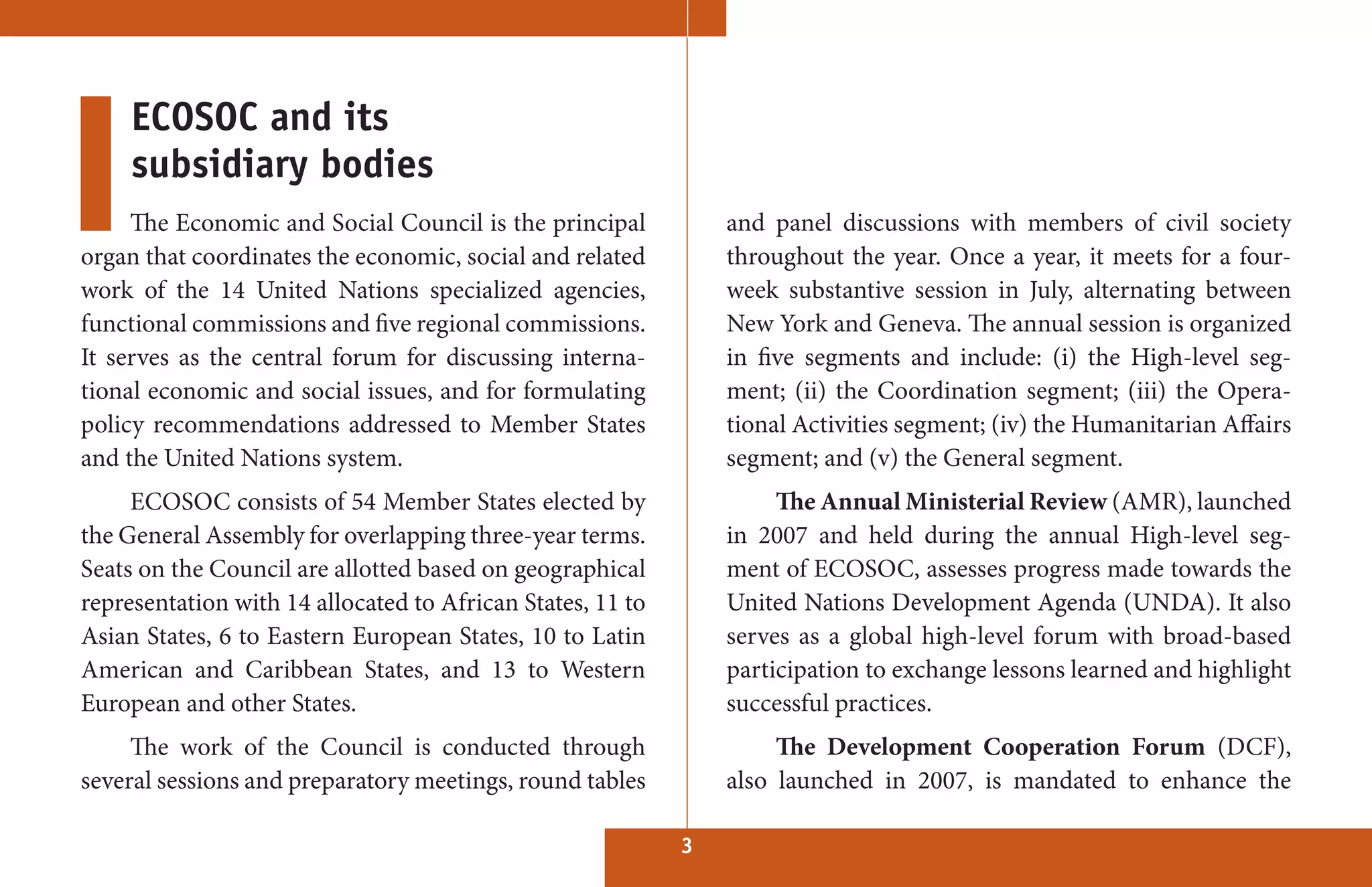 ECOSOC and its
     subsidiary bodies
     The Economic and Social Council is the principal           and panel discussions with members of civil society
organ that coordinates the economic, social and related         throughout the year. Once a year, it meets for a four-
work of the 14 United Nations specialized agencies,             week substantive session in July, alternating between
functional commissions and five regional commissions.           New York and Geneva. The annual session is organized
It serves as the central forum for discussing interna-          in five segments and include: (i) the High-level seg-
tional economic and social issues, and for formulating          ment; (ii) the Coordination segment; (iii) the Opera-
policy recommendations addressed to Member States               tional Activities segment; (iv) the Humanitarian Affairs
and the United Nations system.                                  segment; and (v) the General segment.
     ECOSOC consists of 54 Member States elected by                  The Annual Ministerial Review (AMR), launched
the General Assembly for overlapping three-year terms.          in 2007 and held during the annual High-level seg-
Seats on the Council are allotted based on geographical         ment of ECOSOC, assesses progress made towards the
representation with 14 allocated to African States, 11 to       United Nations Development Agenda (UNDA). It also
Asian States, 6 to Eastern European States, 10 to Latin         serves as a global high-level forum with broad-based
American and Caribbean States, and 13 to Western                participation to exchange lessons learned and highlight
European and other States.                                      successful practices.
     The work of the Council is conducted through                    The Development Cooperation Forum (DCF),
several sessions and preparatory meetings, round tables         also launched in 2007, is mandated to enhance the

                                                            3
 
