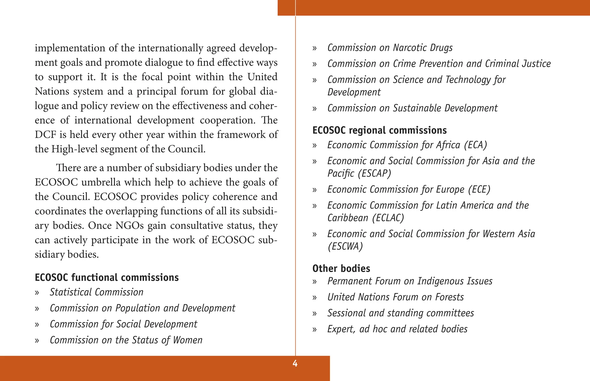 implementation of the internationally agreed develop-           »   Commission on Narcotic Drugs
ment goals and promote dialogue to find effective ways          »   Commission on Crime Prevention and Criminal Justice
to support it. It is the focal point within the United          » Commission on Science and Technology for
Nations system and a principal forum for global dia-              Development
logue and policy review on the effectiveness and coher-         »   Commission on Sustainable Development
ence of international development cooperation. The
DCF is held every other year within the framework of            ECOSOC regional commissions
the High-level segment of the Council.                          » Economic Commission for Africa (ECA)
                                                                » Economic and Social Commission for Asia and the
     There are a number of subsidiary bodies under the
                                                                  Pacific (ESCAP)
ECOSOC umbrella which help to achieve the goals of
                                                                »   Economic Commission for Europe (ECE)
the Council. ECOSOC provides policy coherence and
                                                                » Economic Commission for Latin America and the
coordinates the overlapping functions of all its subsidi-
                                                                  Caribbean (ECLAC)
ary bodies. Once NGOs gain consultative status, they
                                                                » Economic and Social Commission for Western Asia
can actively participate in the work of ECOSOC sub-
                                                                  (ESCWA)
sidiary bodies.
                                                                Other bodies
ECOSOC functional commissions                                   » Permanent Forum on Indigenous Issues
» Statistical Commission                                        »   United Nations Forum on Forests
» Commission on Population and Development                      »   Sessional and standing committees
» Commission for Social Development                             »   Expert, ad hoc and related bodies
» Commission on the Status of Women

                                                            4
 