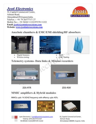 Jy Electron  
Jyoti E   nics
32 Capital Commercia Centre,
 2,        C         al
As
 shram Roa ad,
Ah
 hmedabad-  -09,Gujara
                     at,India.
Te
 eleFax.:- +91 79 265777717/ 27
M
Mobile No.:- +91 9426 11222/9
            -        65        97270 1122
                                        22
 mail: jyoti
Em          i@jyotimiicrosystemms.com
W
Website: ww ww.jyotim
                    microsystem ms.com

    Anech cha
        hoic ambers & EMC
                        C/EMI sh
                               hielding
                                      g/RF abs
                                             sorbers




                                                                                           
        •   Digital forens
            D            sics                                                  •    R&D
                                                                                      D
        •   Wireless testi
            W            ing                                                   •    EMC Testing
                                                                                      C

    Telem
        metry systems- Data links & M
                       D            Mission recorder
                                                   rs




                                                                                                                      

                    ZDS‐
                       ‐RTR                                                               Z
                                                                                          ZDS‐RSR 

             ifiers & Hybrid module
    MMIC ampli
       C                   d      es
    MMICs upto 14.5G
          u        GHZ frequen with eff
                             ncy      fiency upto 40%.




              Jyoti Electronics | jyoti@
                                       @jyotimicrosy  ystems.com                  32, C          Capital Commmercial Center
                                                                                                                          r, 
                       TeleFa
                            ax:‐079‐26577
                                        7717/27                                                Ashr
                                                                                                  ram Road, 
                 M‐094265 11222/097270 11222                                            Ahm      medabad‐3800 009, Gujarat, India 
     
 