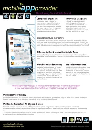 mobileappprovider
                                                           Developing Your Mobile Brand

                                                            Competent Engineers                                 Innovative Designers
                                                            Extraordinary talent, a passion for                 Exquisite, life-like interfaces and
                                                            experimentation, unparalleled academic              outstanding graphical chops are
                                                            and technical credentials! From iPhone,             MobileAppProvider's trademark. Our
                                                            iPad, Blackberry and Android to Windows             artistic design team produces finely
                                                            phone, our engineers have the capacity to           polished user experiences - from
                                                            develop inventive mobile apps that                  extraordinary app icons to every swipe,
                                                            generate remarkable user loyalty.                   tap, drag and flick of the finger.



                                                            Experienced App Marketers
                                                            As competition sky-rockets in the app market, agile mobile app development and user-
                                                            centric app design becomes paramount in driving appreciable results that ultimately lead
                                                            into a huge return on investment. In the same way, our experienced mobile app marketing
                                                            teams understand that successful promotion of your mobile app is a keystone to its success.



                                                            Offering Stellar & Innovative Mobile Apps
                                                            MobileAppProvider produce stellar and innovative mobile apps that are designed and
                                                            developed to boost user-experience and value to your customers and develop your mobile
                                                            brand.



                                                            We Offer Value for Money                            We Follow Deadlines
                                                            MobileAppProvider offer value for money             MobileAppProvider understand that there
                                                            on all development projects, delivering             is no time to lose in the existing
                                                            your app more efficiently and quickly. At the       marketplace. To serve you the same we
                                                            same time, our quality and expertise are            are ready for your aggressive deadlines
                                                            matchless, giving you the capacity to make          and urgent requirements. We are keen to
                                                            a smart business decision. We offer no              help you, just ask.
                                                            obligation cost estimates which will get your
                                                            attention for sure.




                MobileAppProvider help you to raise your standard and be mobile in every aspect
                  of your business and life. In a nutshell, we mobilize your revenue generation!


We Respect Your Privacy
MobileAppProvider respect your privacy and intellectual property to the utmost level. We are flexible to sign NDA with you in order to protect your
ideas and make sure that all our discussions and dealings will be considered fully-confidential.


We Handle Projects of All Shapes & Sizes
The mobile industry is evolving all the time with frequent software updates being released and new operating platforms introduced.
MobileAppProvider is capable to work on projects based on any platform whether it is Apple iPhone/iPad, Android, Blackberry or Windows mobile
etc.
Our engineers and designers are ready to discuss projects of all sizes and levels of complexity. No matter it is an untailored game idea or a full-
service mobile platform, we are capable to manage it.




www.MobileAppProvider.com
info@MobileAppProvider.com                                                          MobileAppProvider.com is a division of Konstant Infosolutions Pvt. Ltd.
 