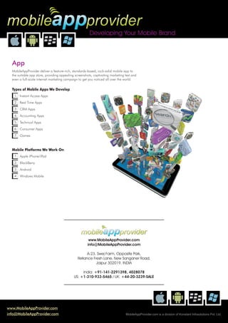mobileappprovider
                                                        Developing Your Mobile Brand



  App
  MobileAppProvider deliver a feature-rich, standards-based, rock-solid mobile app to
  the suitable app store, providing appealing screenshots, captivating marketing text and
  even a full-scale internet marketing campaign to get you noticed all over the world.

  Types of Mobile Apps We Develop
   1. Instant Access Apps
   2. Real Time Apps
   3. CRM Apps
   4. Accounting Apps
   5. Technical Apps
   6. Consumer Apps
   7. Games



  Mobile Platforms We Work On
   1. Apple iPhone/iPad
   2. BlackBerry
   3. Android
   4. Windows Mobile




                                                  mobileappprovider
                                                       www.MobileAppProvider.com
                                                      info@MobileAppProvider.com

                                                     A-23, Swej Farm, Opposite Park,
                                               Reliance Fresh Lane, New Sanganer Road,
                                                          Jaipur 302019, INDIA

                                                  India: +91-141-2291398, 4028078
                                             US: +1-310-933-5465 / UK: +44-20-3239-SALE




www.MobileAppProvider.com
info@MobileAppProvider.com                                                       MobileAppProvider.com is a division of Konstant Infosolutions Pvt. Ltd.
 