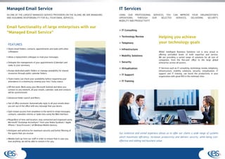 Managed Email Service                                                            IT Services
AS ONE OF THE LARGEST MANAGED SERVICE PROVIDERS ON THE ISLAND, WE ARE MANAGING   USING OUR PROFESSIONAL SERVICES, YOU CAN IMPROVE YOUR ORGANIZATION’S
AND ASSUMING RESPONSIBILITY FOR ALL YOUR EMAIL SERVICES.                         OPERATIONS,    THROUGH    OUR SELECTED SERVICES, DELIVERING SECURITY,
                                                                                 MOBILITY AND PRODUCTIVITY

Email functionality of large enterprises with our
                                                                                 > IT Consulting
“Managed Email Service”
                                                                                 > Technology Review                 Helping you achieve
 FEATURES
                                                                                 > Telephony                         your technology goals
 Share email folders, contacts, appointments and tasks with other                > Infrastructure
 colleagues.                                                                                                         IBSAC Intelligent Business Solutions Ltd is very proud in
                                                                                                                     offering unrivalled levels of both expertise and service.
 Allow a replacement colleague to read your messages.
                                                                                 > Mobility Solutions
                                                                                                                     We are providing a varied range of solutions for all size of
                                                                                                                     companies, from the five-user office to the large global
 Delegate the management of your appointments (Calendar) and                     > Security                          enterprise, across all sectors.
 tasks to your secretary.
                                                                                 > Virtualization                    IT Services such as IT consulting, technology review, telephony,
 Assign dedicated public folders or manage availability for shared                                                   infrastructure, mobility solutions, security, virtualization, IT
 resources through public calendar folders.                                                                          support and IT training, can boost the productivity in your
                                                                                 > IT Support
                                                                                                                     organization with great ROI in the minimum time.
 Team-mates can check your availability before requesting your
 attendance in a meeting by viewing your free / busy status.                     > IT Training

 Off-line work: Work using your Microsoft Outlook and when you
 connect to any network, all your emails, calendar, task and contacts
 will be synchronized.

 Advanced folder search and filters

 Out of office assistant: Automatically reply to all your emails when
 you are out of the office with any message that you desire.

 Gain instant access from anywhere in the world to email messages,
 contacts, calendars entries or tasks lists using the Web interface.

 Regardless of time and location, stay connected and organized using
 Microsoft® Exchange ActiveSync® from your Nokia Symbian / Apple
 iPhone / Sony Ericsson / all Windows Mobile devices.

 Antispam and antivirus for maximum security and better filtering of
 the spams that you receive.                                                     Our extensive and varied experiece allows us to offer our clients a wide range of systems
                                                                                 which maximizes efficiency, increases productivity and delivers security, while being cost-
 Weekly back-up from our staff in order to ensure that in case you
 lose anything, we will be able to restore it for you.                           effective and adding real business value.
 