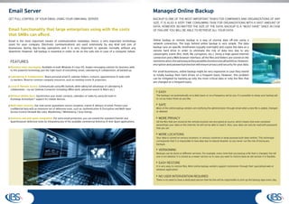 Email Server                                                                                                          Managed Online Backup
GET FULL CONTROL OF YOUR EMAIL USING YOUR OWN MAIL SERVER                                                             BACKUP IS ONE OF THE MOST IMPORTANT TASKS FOR COMPANIES AND ORGANIZATIONS OF ANY
                                                                                                                      SIZE. IT IS ALSO A VERY TIME CONSUMING TASK FOR ORGANIZATIONS WITH A VAST AMOUNT OF
                                                                                                                      DATA. HOWEVER, NO MATTER THE SIZE OF THE DATA, BACKUP IS A “MUST HAVE” SINCE IN CASE
Email functionality that large enterprises using with the costs                                                       OF FAILURE YOU WILL BE ABLE TO RETRIEVE ALL YOUR DATA.
that SMBs can afford.
Email is the most important means of communication nowadays, hence, a very important technology                       Online backup or remote backup is a way of storing data off-site using a
asset for your company. Electronic communications are used extensively by any kind and size of                        network connection. The logic behind online backup is very simple. The data
businesses during day-to-day operations and it is very important to operate normally without any                      backup runs on specific timeframes (usually overnight) and copies the data on a
downtime. However, full backup is essential in order to be on the safe site in case of a computer failure.            remote hard drive in order to eliminate the risk of data loss due to any
                                                                                                                      catastrophic event (fire, theft, file corruption, etc.). Using a high-speed Internet
                                                                                                                      connection and a Web browser interface, all the files and folders are stored on the
 FEATURES                                                                                                             remote location, the same way as they would be stored on a local hard drive. However,
                                                                                                                      encryption and password protection will ensure privacy and security for your data.
 Business class messaging: Available on both Windows & Linux OS, Axigen messaging solution for business adds
 to this powerful technology just the right touch of everything: email, calendaring & collaboration, all backed-up.   For small businesses, online backup might be very expensive in case they intend
                                                                                                                      to totally backup their hard drives on a frequent basis. However, this problem
 Calendaring & Collaboration: Share personal email & calendar folders, contacts, appointments & tasks with
 co-workers. Reserve common company resources, such as meeting rooms & projectors.
                                                                                                                      can be mitigated by backing up only the most critical data or only the files that
                                                                                                                      are changed on a frequent basis.
 Local & Remote access: Communicate using MS Outlook, while taking full advantage of calendaring &
 collaboration - via our Outlook Connector (including offline work, advanced search & filters etc.)
                                                                                                                          EASY
 Wireless Mobile Sync: Synchronize your email, contacts, calendars or tasks by using the built-in                       The backups run automatically on a daily basis or on a frequency set by you. It is possible to setup your backup job
 Exchange ActiveSync® support for mobile devices.                                                                       to run as many times as you like.

 Multi-layer security: Our mail server guarantees secure reception, transit & delivery of email. Protect your             SAFE
 confidential data with an extensive set of defensive tools, such as: Authentication & Encryption and Multi-layer       Most of the online backup vendors are notifying the administrator through email when a new file is added, changed
 Access Control (firewall-like rules, Blacklisting / Whitelisting / Grey listing).                                      or deleted.

 Antivirus and anti-spam integration: For extra email protection, you can extend the standard ClamAV and                  MORE PRIVACY
 SpamAssassin defensive tools by integrating any of the available commercial Antivirus & Anti-Spam applications.        All the files that are stored at the remote location are encrypted at source, which means that even someone
                                                                                                                        eavesdrops your data on the internet, he will not be able to read it. Also, your data can only be read with password
                                                                                                                        that you set.

                                                                                                                          MORE LOCATIONS
                                                                                                                        Your data is stored on various locations, in various countries in large purpose built data centres. This technique
                                                                                                                        corresponds that it is impossible to lose data due to natural disaster so you never run the risk of losing any
                                                                                                                        backups.

                                                                                                                          VERSIONING
                                                                                                                        Backups can be done on different versions. For example, every time that you backup a file that is changed, the old
                                                                                                                        one is not deleted. It is stored as a newer version so in case you want to restore back an old version it is feasible.

                                                                                                                          EASY RESTORE
                                                                                                                        It is very easy to restore files. Most online backup vendors support restoration through their specialized web or
                                                                                                                        windows application.

                                                                                                                          NO USER INTERVENTION REQUIRED
                                                                                                                        There is no need to have a dedicated person that he/she will be responsible to pick-up the backup tape every day.
 