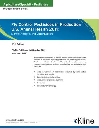 Agriculture/Specialty Pesticides
In-Depth Report Series




         Fly Control Pesticides in Production
         U.S. Animal Health 2011:
         Market Analysis and Opportunities


          2nd Edition

          To Be Published 1st Quarter 2011
          Base Year: 2010

                                        A comprehensive analysis of the U.S. market for fly control pesticides
                                        focusing on fly control in poultry, pork, beef, egg, and dairy processing.
                                        The focus of this report will be looking at key trends, developments,
                                        changes, challenges, and business opportunities, and addressing such
                                        issues as:


                                            Sales and volumes of insecticides consumed by brand, active
                                            ingredient, and supplier
                                            Non-chemical control practices
                                            Sales volume projections by animal
                                            Resistance
                                            New products/technology




  www.KlineGroup.com
  Report #Y620A | © 2010 Kline & Company, Inc.
 