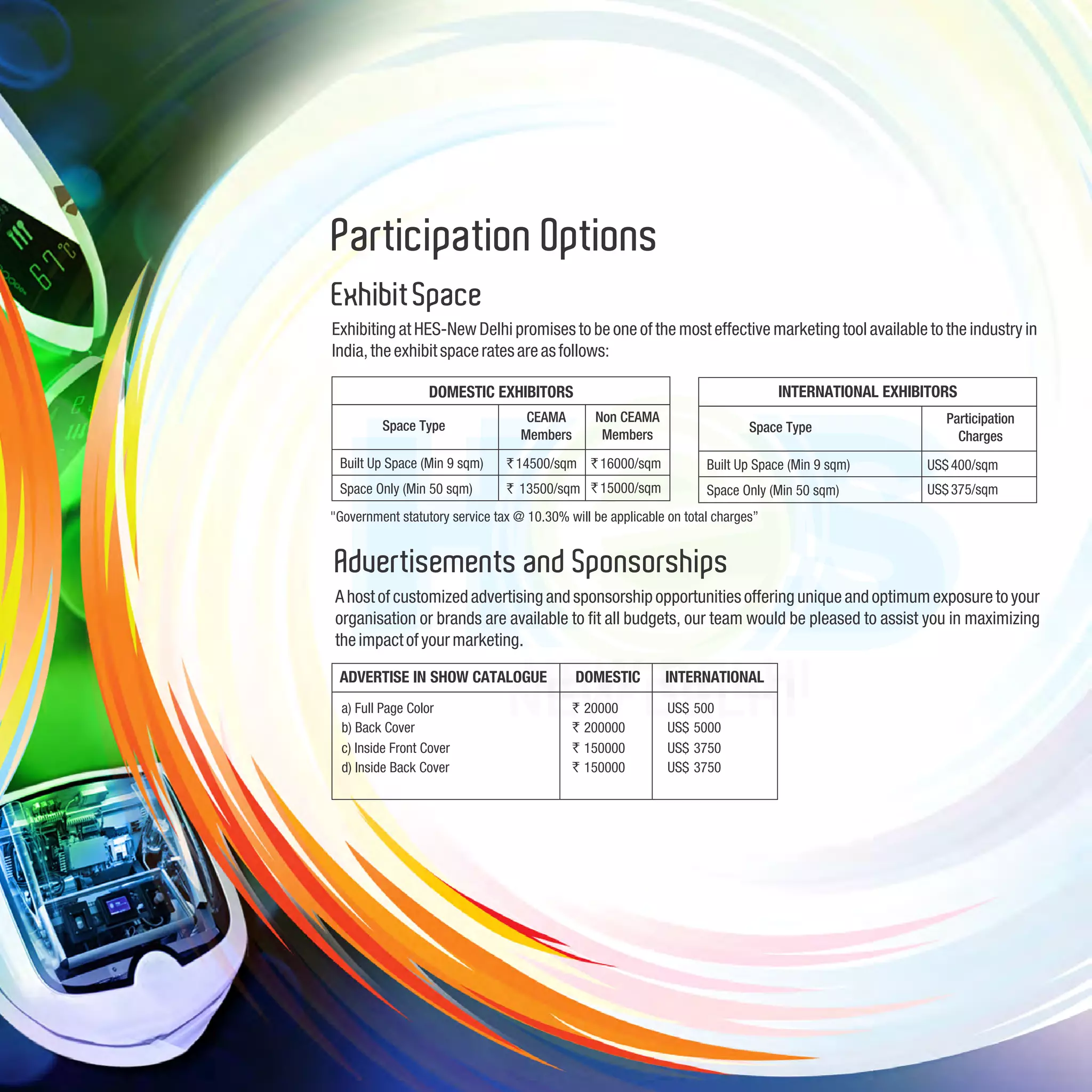 Participation Options
Exhibit Space
Exhibiting at HES-New Delhi promises to be one of the most effective marketing tool available to the industry in
India, the exhibit space rates are as follows:

                  DOMESTIC EXHIBITORS                                             INTERNATIONAL EXHIBITORS
                                    CEAMA         Non CEAMA                                             Participation
         Space Type                                                          Space Type
                                   Members         Members                                                Charges
 Built Up Space (Min 9 sqm)     ` 14500/sqm ` 16000/sqm              Built Up Space (Min 9 sqm)      US$ 400/sqm
 Space Only (Min 50 sqm)        ` 13500/sqm ` 15000/sqm              Space Only (Min 50 sqm)         US$ 375/sqm
"Government statutory service tax @ 10.30% will be applicable on total charges”


Advertisements and Sponsorships
A host of customized advertising and sponsorship opportunities offering unique and optimum exposure to your
organisation or brands are available to fit all budgets, our team would be pleased to assist you in maximizing
the impact of your marketing.

 ADVERTISE IN SHOW CATALOGUE                 DOMESTIC         INTERNATIONAL
  a) Full Page Color                         `   20000        US$   500
  b) Back Cover                              `   200000       US$   5000
  c) Inside Front Cover                      `   150000       US$   3750
  d) Inside Back Cover                       `   150000       US$   3750
 