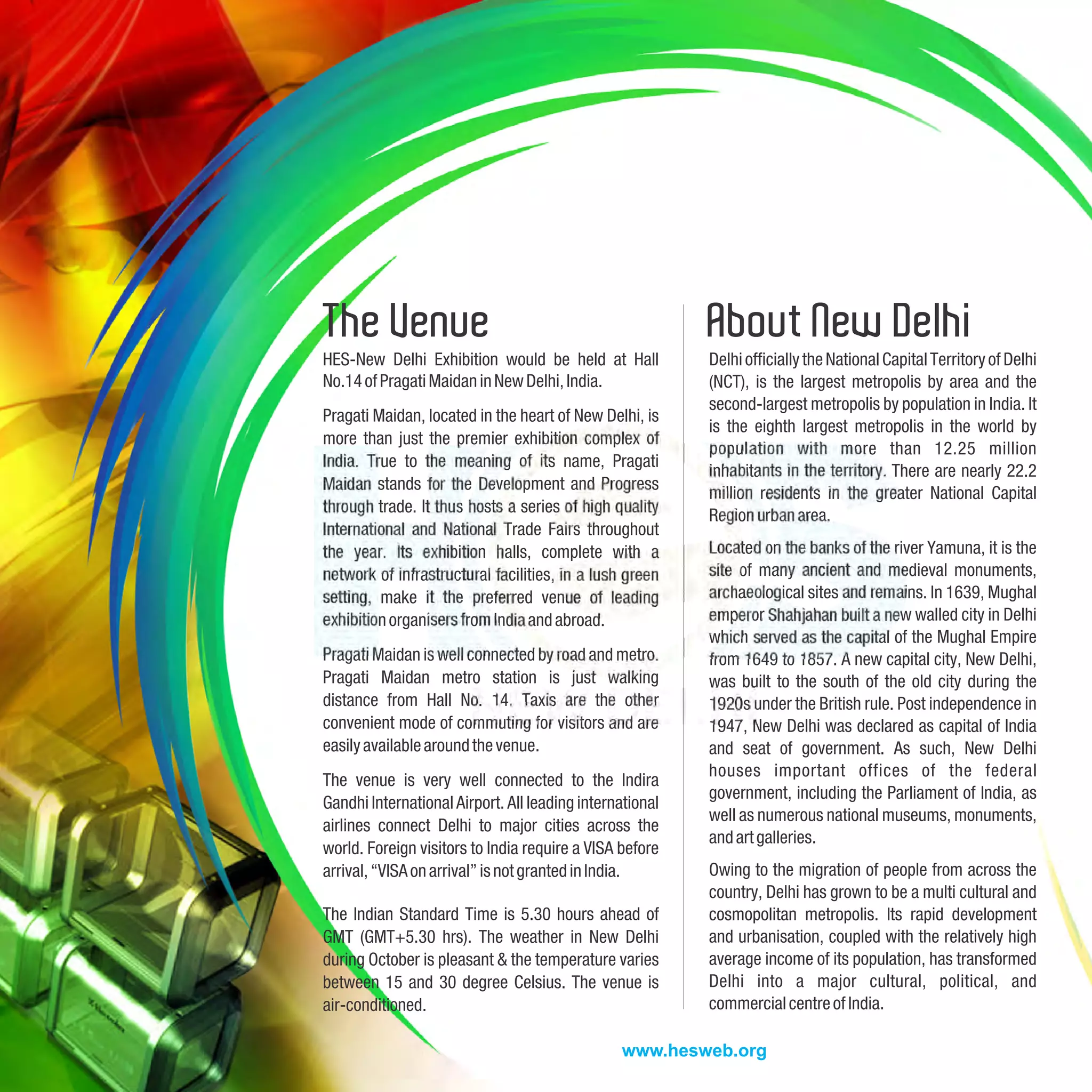 The Venue                                                 About New Delhi
HES-New Delhi Exhibition would be held at Hall            Delhi officially the National Capital Territory of Delhi
No.14 of Pragati Maidan in New Delhi, India.              (NCT), is the largest metropolis by area and the
                                                          second-largest metropolis by population in India. It
Pragati Maidan, located in the heart of New Delhi, is
                                                          is the eighth largest metropolis in the world by
more than just the premier exhibition complex of
                                                          population with more than 12.25 million
India. True to the meaning of its name, Pragati
                                                          inhabitants in the territory. There are nearly 22.2
Maidan stands for the Development and Progress
                                                          million residents in the greater National Capital
through trade. It thus hosts a series of high quality     Region urban area.
International and National Trade Fairs throughout
the year. Its exhibition halls, complete with a           Located on the banks of the river Yamuna, it is the
network of infrastructural facilities, in a lush green    site of many ancient and medieval monuments,
setting, make it the preferred venue of leading           archaeological sites and remains. In 1639, Mughal
exhibition organisers from India and abroad.              emperor Shahjahan built a new walled city in Delhi
                                                          which served as the capital of the Mughal Empire
Pragati Maidan is well connected by road and metro.       from 1649 to 1857. A new capital city, New Delhi,
Pragati Maidan metro station is just walking              was built to the south of the old city during the
distance from Hall No. 14. Taxis are the other            1920s under the British rule. Post independence in
convenient mode of commuting for visitors and are         1947, New Delhi was declared as capital of India
easily available around the venue.                        and seat of government. As such, New Delhi
                                                          houses important offices of the federal
The venue is very well connected to the Indira
                                                          government, including the Parliament of India, as
Gandhi International Airport. All leading international
                                                          well as numerous national museums, monuments,
airlines connect Delhi to major cities across the
                                                          and art galleries.
world. Foreign visitors to India require a VISA before
arrival, “VISA on arrival” is not granted in India.       Owing to the migration of people from across the
                                                          country, Delhi has grown to be a multi cultural and
The Indian Standard Time is 5.30 hours ahead of           cosmopolitan metropolis. Its rapid development
GMT (GMT+5.30 hrs). The weather in New Delhi              and urbanisation, coupled with the relatively high
during October is pleasant & the temperature varies       average income of its population, has transformed
between 15 and 30 degree Celsius. The venue is            Delhi into a major cultural, political, and
air-conditioned.                                          commercial centre of India.

                                                www.hesweb.org
 