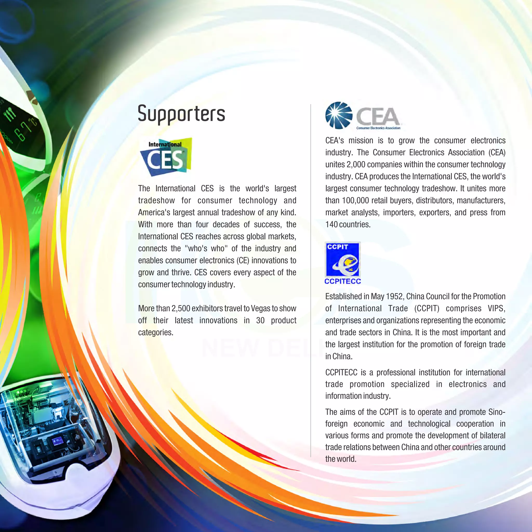 Supporters
                                                     CEA's mission is to grow the consumer electronics
                                                     industry. The Consumer Electronics Association (CEA)
                                                     unites 2,000 companies within the consumer technology
                                                     industry. CEA produces the International CES, the world's
The International CES is the world's largest         largest consumer technology tradeshow. It unites more
tradeshow for consumer technology and                than 100,000 retail buyers, distributors, manufacturers,
America's largest annual tradeshow of any kind.      market analysts, importers, exporters, and press from
With more than four decades of success, the          140 countries.
International CES reaches across global markets,
connects the "who's who" of the industry and
enables consumer electronics (CE) innovations to
grow and thrive. CES covers every aspect of the
consumer technology industry.
                                                     Established in May 1952, China Council for the Promotion
More than 2,500 exhibitors travel to Vegas to show   of International Trade (CCPIT) comprises VIPS,
off their latest innovations in 30 product           enterprises and organizations representing the economic
categories.                                          and trade sectors in China. It is the most important and
                                                     the largest institution for the promotion of foreign trade
                                                     in China.
                                                     CCPITECC is a professional institution for international
                                                     trade promotion specialized in electronics and
                                                     information industry.
                                                     The aims of the CCPIT is to operate and promote Sino-
                                                     foreign economic and technological cooperation in
                                                     various forms and promote the development of bilateral
                                                     trade relations between China and other countries around
                                                     the world.
 