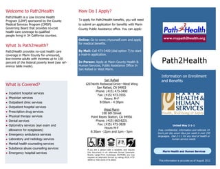 Welcome to Path2Health                           How Do I Apply?
Path2Health is a Low Income Health
Program (LIHP) sponsored by the County           To apply for Path2Health benefits, you will need
Medical Services Program (CMSP)                  to submit an application for benefits with Marin
Governing Board that provides no-cost            County Public Assistance office. You can apply:
health care coverage to qualified
people living in 34 California counties.
                                                 Online: Go to www.c4yourself.com
                                                                                                                 www.mypath2health.org

What Is Path2Health?                             By Mail: Call 473-3400 (dial option 7) to start
Path2Health provides no-cost health care         a mail-in application.
coverage in Marin County for uninsured,

                                                                                                                Path2Health
low-income adults with incomes up to 100         In-Person: Apply at Marin County Health &
percent of the federal poverty level (see ref-   Human Services, Public Assistance Office In
erence table inside).                            San Rafael or West Marin.


                                                                                                               Information on Enrollment
                                                                   San Rafael                                  and Benefits
What is Covered?                                      120 North Redwood Drive—West Wing
                                                              San Rafael, CA 94903
                                                             Phone: (415) 473-3400
   Inpatient hospital services
                                                              Fax: (415) 473-3555
   Physician services                                             Hours: M-F
   Outpatient clinic services                                  8:00am - 4:30pm
   Outpatient hospital services
                                                                    West Marin
   Prescription drug services
                                                                  100 6th Street
   Physical therapy services                             Point Reyes Station, CA 94956
   Dental services                                          Phone: (415) 663-8231
   Optometry services (eye exam and                           Fax: (415) 473-3828                                       United Way 2-1-1
                                                                    Hours M-F
    allowance for eyeglasses)                                                                               Free, confidential, information and referrals 24
                                                          8:30am -12pm and 1pm - 5pm                        hours per day seven days per week in over 150
   Emergency ambulance services                                                                            languages. Dial 2-1-1 for any kind of health or
   Laboratory and radiology services                                                                                    human service needs.
   Mental health counseling services
   Substance abuse counseling services                If you are a person with a disability and require
                                                                                                                 Marin Health and Human Services
   Emergency hospital services                        this document in an alternate format (example:
                                                       Braille, Large Print, Audiotape, CD-ROM), you may
                                                       request an alternate format by calling (415) 473-
                                                       3400 or TDD (415) 473-3344.                         This information is accurate as of October 1, 2012
 