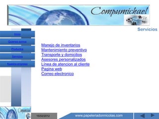 Servicios
     Inicio

Quienes somos
                     Manejo de inventarios
   Productos         Mantenimiento preventivo
   Servicios
                     Transporte y domicilios
                     Asesores personalizados
Nuestra empresa      Línea de atencion al cliente
                     Pagina web
                     Correo electronico

                       Mantenimiento y venta de
                    computadores compumichael

                  15/02/2012            www.papeleriadonnicolas.com
 
