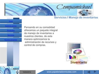 Servicios I Manejo de inventarios
     Inicio

Quienes somos
                   Pensando en su comodidad
   Productos       ofrecemos un paquete integral
                   de manejo de inventarios a
   Servicios
                   nuestros clientes, de esta
Nuestra empresa    manera optimizamos la
                    administración de recursos y
                   control de compras.


                       Mantenimiento y venta de
                    computadores compumichael

                  15/02/2012          www.papeleriadonnicolas.com
 