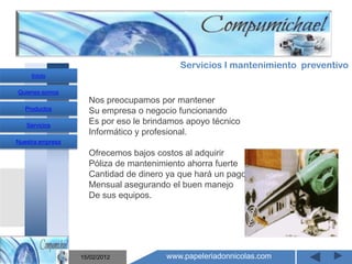 Servicios I mantenimiento preventivo
     Inicio

Quienes somos
                    Nos preocupamos por mantener
   Productos        Su empresa o negocio funcionando
   Servicios
                    Es por eso le brindamos apoyo técnico
                    Informático y profesional.
Nuestra empresa

                    Ofrecemos bajos costos al adquirir
                    Póliza de mantenimiento ahorra fuerte
                    Cantidad de dinero ya que hará un pago
                       Mantenimiento y venta de
                    Mensual asegurando el buen manejo
                    De sus equipos.

                    computadores compumichael

                  15/02/2012          www.papeleriadonnicolas.com
 