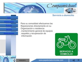 Servicio a domicilio
     Inicio

Quienes somos
                    Para su comodidad efectuamos las
   Productos        Reparaciones directamente en su
   Servicios
                    Organización o residencia
                    .mantenimiento general de equipos
Nuestra empresa     .respaldo y recuperación de
                     información



                       Mantenimiento y venta de
                    computadores compumichael

                  15/02/2012          www.papeleriadonnicolas.com
 