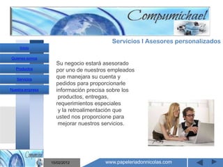 Servicios I Asesores personalizados
     Inicio

Quienes somos
                    Su negocio estará asesorado
   Productos        por uno de nuestros empleados
   Servicios
                    que manejara su cuenta y
                    pedidos para proporcionarle
Nuestra empresa     información precisa sobre los
                     productos, entregas,
                    requerimientos especiales
                     y la retroalimentación que
                       Mantenimiento y venta de
                    usted nos proporcione para
                     mejorar nuestros servicios.

                    computadores compumichael

                  15/02/2012          www.papeleriadonnicolas.com
 