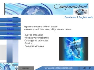 Servicios I Pagina web
     Inicio

Quienes somos
                    Ingrese a nuestro sitio en la web
   Productos        www.compumichael.com, allí podrá encontrar:
   Servicios
                    •nuevos productos
Nuestra empresa     •Noticias y promociones
                    •Catalogo de productos
                    •Precios
                    •Compras Virtuales
                       Mantenimiento y venta de
                    computadores compumichael

                  15/02/2012           www.papeleriadonnicolas.com
 