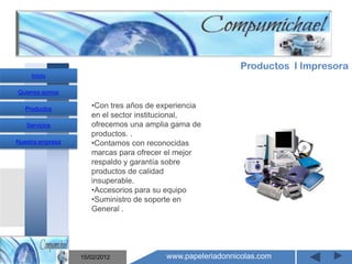 Productos I Impresora
     Inicio

Quienes somos

   Productos         •Con tres años de experiencia
                     en el sector institucional,
   Servicios         ofrecemos una amplia gama de
                     productos. .
Nuestra empresa      •Contamos con reconocidas
                     marcas para ofrecer el mejor
                     respaldo y garantía sobre
                     productos de calidad

                       Mantenimiento y venta de
                     insuperable.
                     •Accesorios para su equipo

                    computadores compumichael
                     •Suministro de soporte en
                     General .




                  15/02/2012            www.papeleriadonnicolas.com
 