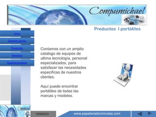 Productos I portátiles
     Inicio

Quienes somos

   Productos         Contamos con un amplio
   Servicios
                     catalogo de equipos de
                     ultima tecnología, personal
Nuestra empresa      especializados, para
                     satisfacer las necesidades
                     especificas de nuestros
                     clientes.
                       Mantenimiento y venta de
                     Aquí puede encontrar

                    computadores compumichael
                     portátiles de todas las
                     marcas y modelos.



                  15/02/2012             www.papeleriadonnicolas.com
 