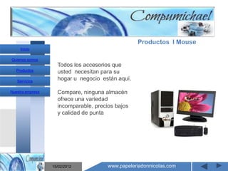 Productos I Mouse
     Inicio

Quienes somos
                    Todos los accesorios que
   Productos        usted necesitan para su
   Servicios
                    hogar u negocio están aquí.

Nuestra empresa     Compare, ninguna almacén
                    ofrece una variedad
                    incomparable, precios bajos
                    y calidad de punta
                       Mantenimiento y venta de
                    computadores compumichael

                  15/02/2012           www.papeleriadonnicolas.com
 