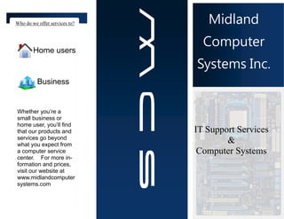 Who do we offer services to?      Midland
                                 Computer
        Home users
                               Systems Inc.
          Business


Whether you’re a
small business or
home user, you’ll find
that our products and          IT Support Services
services go beyond
what you expect from
                                       &
a computer service              Computer Systems
center. For more in-
formation and prices,
visit our website at
www.midlandcomputer
systems.com
 