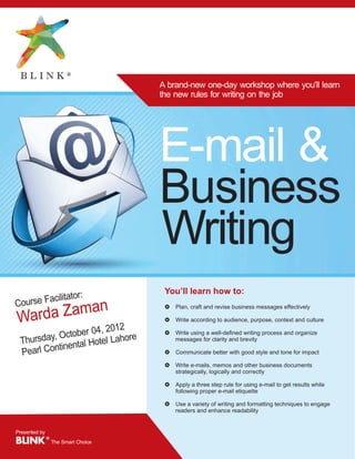 A brand-new one-day workshop where you'll learn
                               the new rules for writing on the job




                               E-mail &
                               Business
                               Writing
                                You’ll learn how to:
            itator:
Course Facil
          n
  rda Zama
                                £   Plan, craft and revise business messages effectively

Wa                              £   Write according to audience, purpose, context and culture
                      , 2012
          O  ctober 04 ahore    £   Write using a well-defined writing process and organize
 Thursday, ental Hotel L            messages for clarity and brevity
          tin
 Pearl Con                      £   Communicate better with good style and tone for impact

                                £   Write e-mails, memos and other business documents
                                    strategically, logically and correctly

                                £   Apply a three step rule for using e-mail to get results while
                                    following proper e-mail etiquette

                                £   Use a variety of writing and formatting techniques to engage
                                    readers and enhance readability


Presented by
BLINK ® The Smart Choice
 